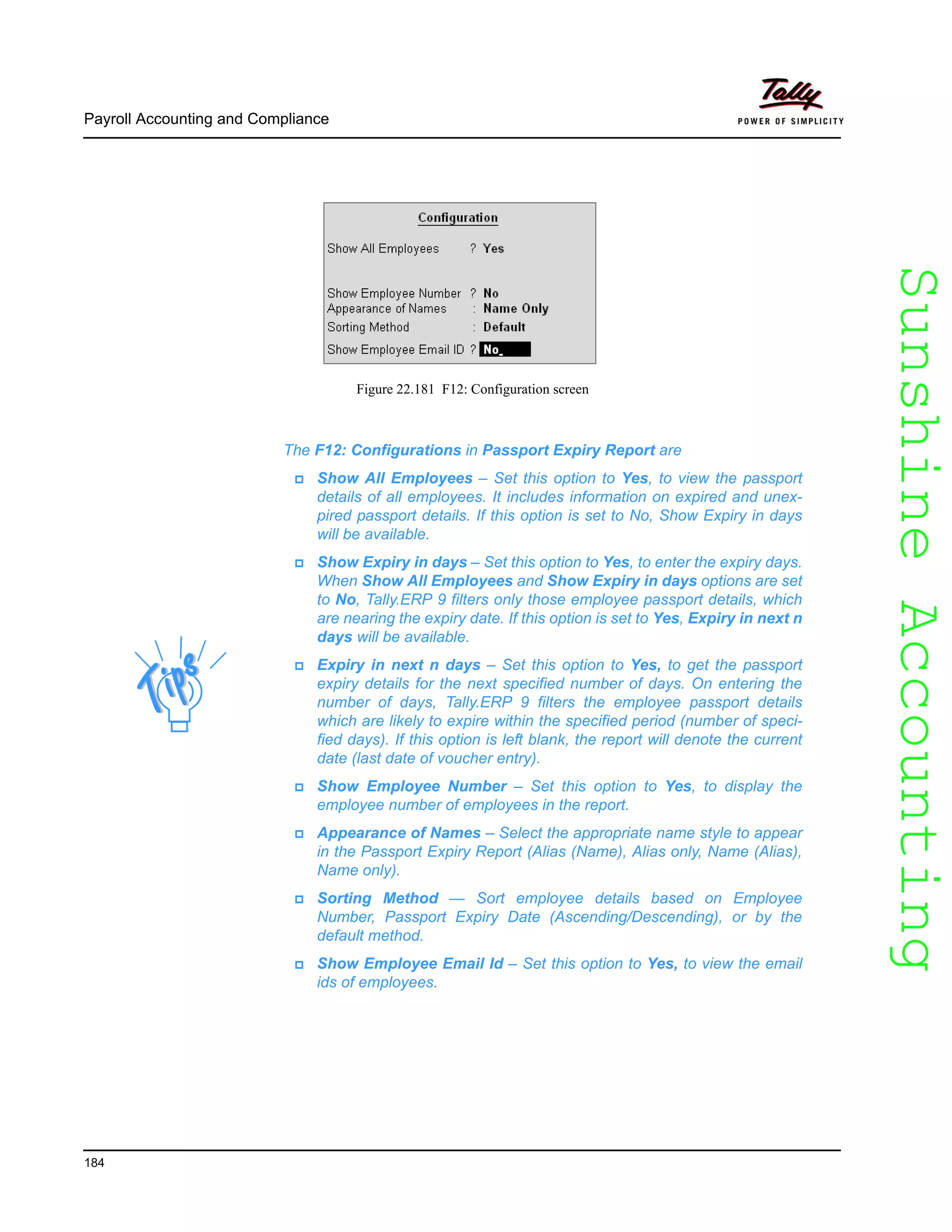 SunshineAccountingSunshineAccounting
Payroll Accounting and Compliance
184
Figure 22.181 F12: Configuration screen
The F12: Configurations in Passport Expiry Report are
Show All Employees – Set this option to Yes, to view the passport
details of all employees. It includes information on expired and unex-
pired passport details. If this option is set to No, Show Expiry in days
will be available.
Show Expiry in days – Set this option to Yes, to enter the expiry days.
When Show All Employees and Show Expiry in days options are set
to No, Tally.ERP 9 filters only those employee passport details, which
are nearing the expiry date. If this option is set to Yes, Expiry in next n
days will be available.
Expiry in next n days – Set this option to Yes, to get the passport
expiry details for the next specified number of days. On entering the
number of days, Tally.ERP 9 filters the employee passport details
which are likely to expire within the specified period (number of speci-
fied days). If this option is left blank, the report will denote the current
date (last date of voucher entry).
Show Employee Number – Set this option to Yes, to display the
employee number of employees in the report.
Appearance of Names – Select the appropriate name style to appear
in the Passport Expiry Report (Alias (Name), Alias only, Name (Alias),
Name only).
Sorting Method — Sort employee details based on Employee
Number, Passport Expiry Date (Ascending/Descending), or by the
default method.
Show Employee Email Id – Set this option to Yes, to view the email
ids of employees.
 