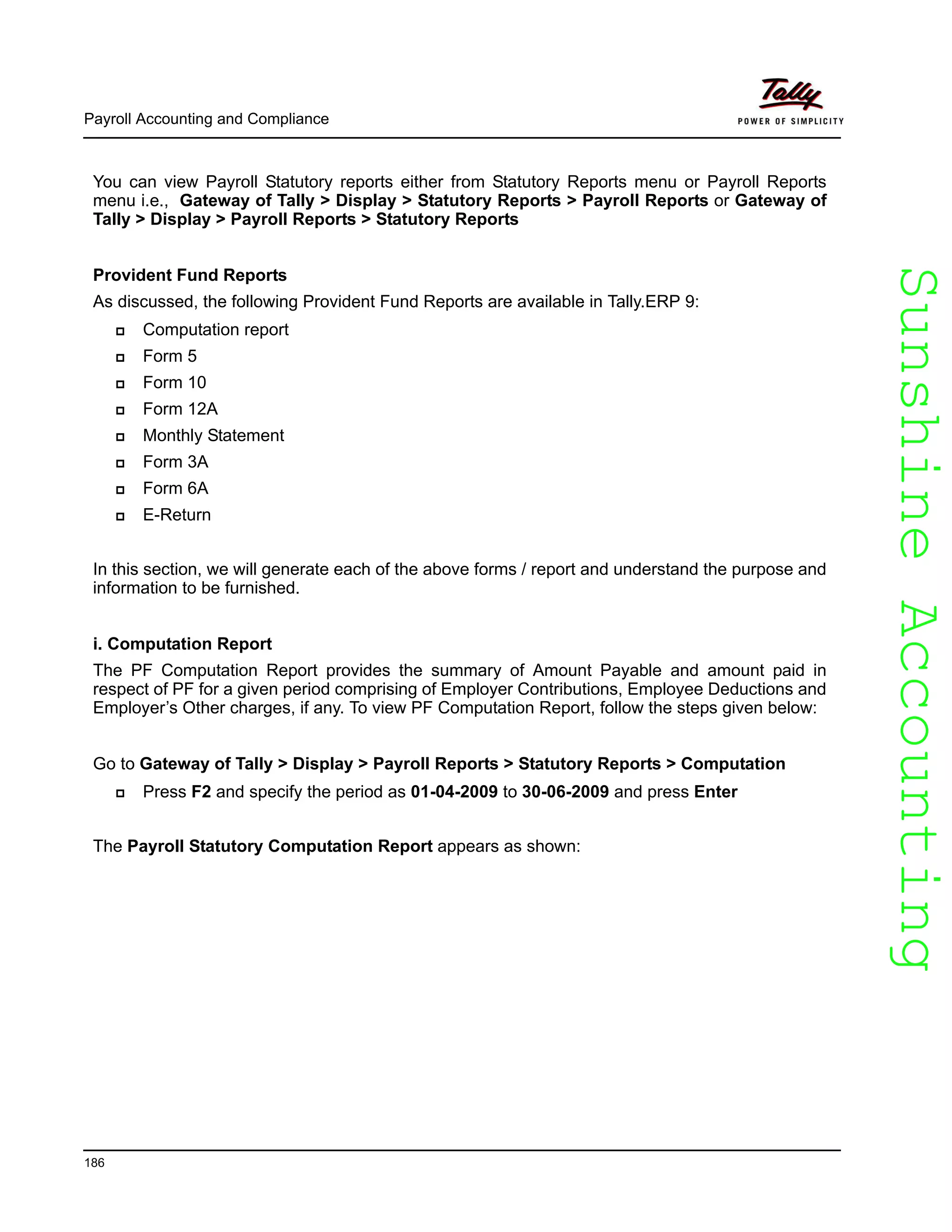 SunshineAccountingSunshineAccounting
Payroll Accounting and Compliance
186
You can view Payroll Statutory reports either from Statutory Reports menu or Payroll Reports
menu i.e., Gateway of Tally > Display > Statutory Reports > Payroll Reports or Gateway of
Tally > Display > Payroll Reports > Statutory Reports
Provident Fund Reports
As discussed, the following Provident Fund Reports are available in Tally.ERP 9:
Computation report
Form 5
Form 10
Form 12A
Monthly Statement
Form 3A
Form 6A
E-Return
In this section, we will generate each of the above forms / report and understand the purpose and
information to be furnished.
i. Computation Report
The PF Computation Report provides the summary of Amount Payable and amount paid in
respect of PF for a given period comprising of Employer Contributions, Employee Deductions and
Employer’s Other charges, if any. To view PF Computation Report, follow the steps given below:
Go to Gateway of Tally > Display > Payroll Reports > Statutory Reports > Computation
Press F2 and specify the period as 01-04-2009 to 30-06-2009 and press Enter
The Payroll Statutory Computation Report appears as shown:
 