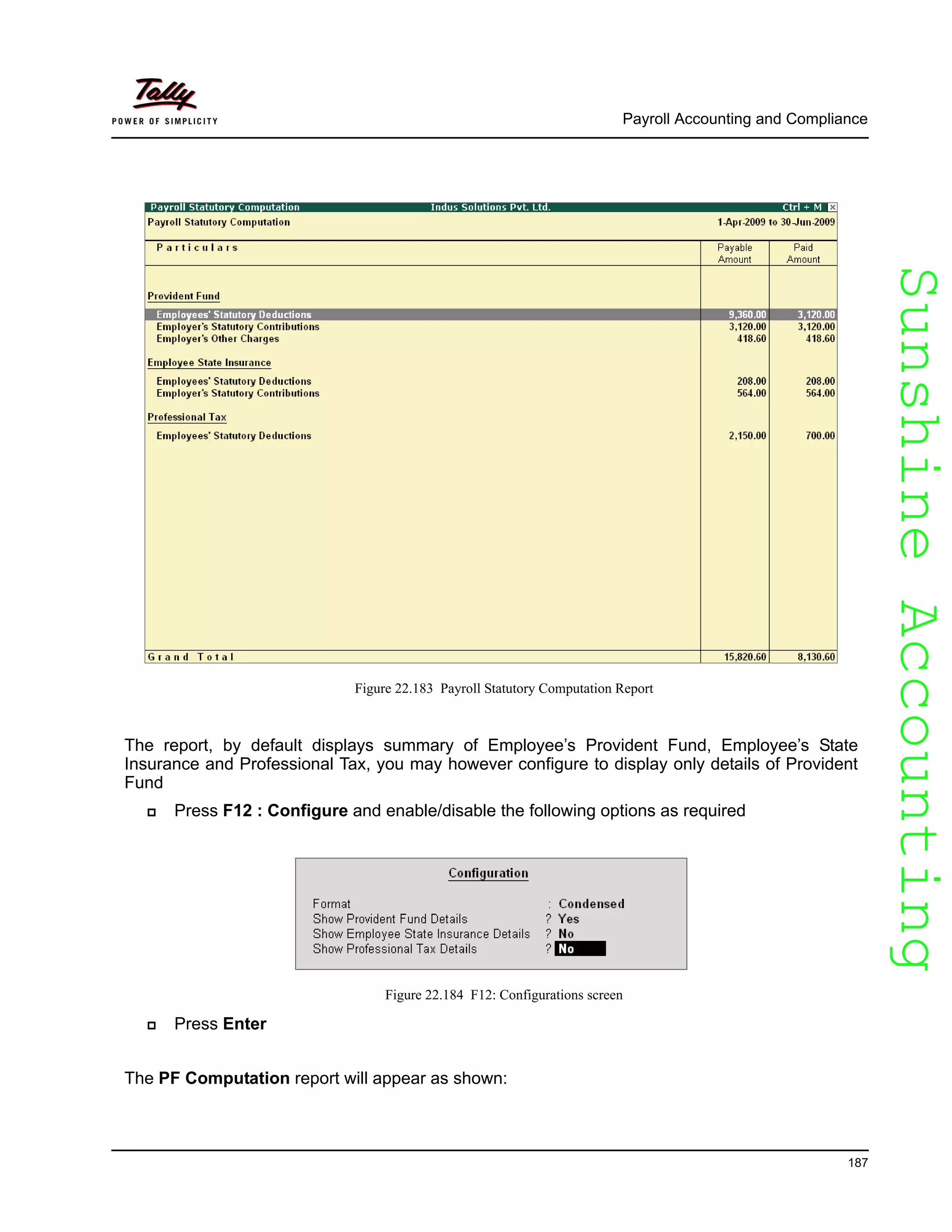 SunshineAccountingSunshineAccounting
Payroll Accounting and Compliance
187
Figure 22.183 Payroll Statutory Computation Report
The report, by default displays summary of Employee’s Provident Fund, Employee’s State
Insurance and Professional Tax, you may however configure to display only details of Provident
Fund
Press F12 : Configure and enable/disable the following options as required
Figure 22.184 F12: Configurations screen
Press Enter
The PF Computation report will appear as shown:
 