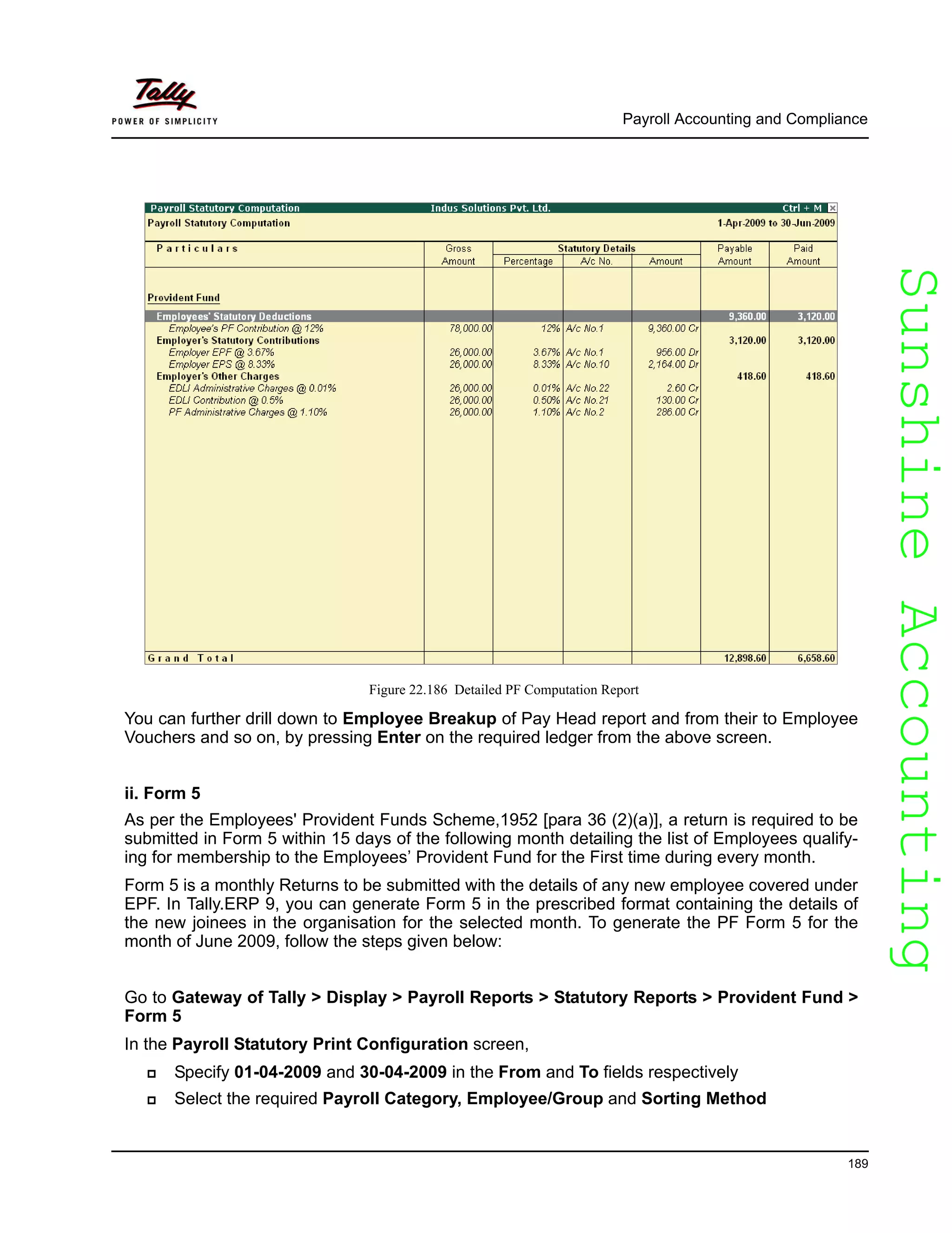 SunshineAccountingSunshineAccounting
Payroll Accounting and Compliance
189
Figure 22.186 Detailed PF Computation Report
You can further drill down to Employee Breakup of Pay Head report and from their to Employee
Vouchers and so on, by pressing Enter on the required ledger from the above screen.
ii. Form 5
As per the Employees' Provident Funds Scheme,1952 [para 36 (2)(a)], a return is required to be
submitted in Form 5 within 15 days of the following month detailing the list of Employees qualify-
ing for membership to the Employees’ Provident Fund for the First time during every month.
Form 5 is a monthly Returns to be submitted with the details of any new employee covered under
EPF. In Tally.ERP 9, you can generate Form 5 in the prescribed format containing the details of
the new joinees in the organisation for the selected month. To generate the PF Form 5 for the
month of June 2009, follow the steps given below:
Go to Gateway of Tally > Display > Payroll Reports > Statutory Reports > Provident Fund >
Form 5
In the Payroll Statutory Print Configuration screen,
Specify 01-04-2009 and 30-04-2009 in the From and To fields respectively
Select the required Payroll Category, Employee/Group and Sorting Method
 