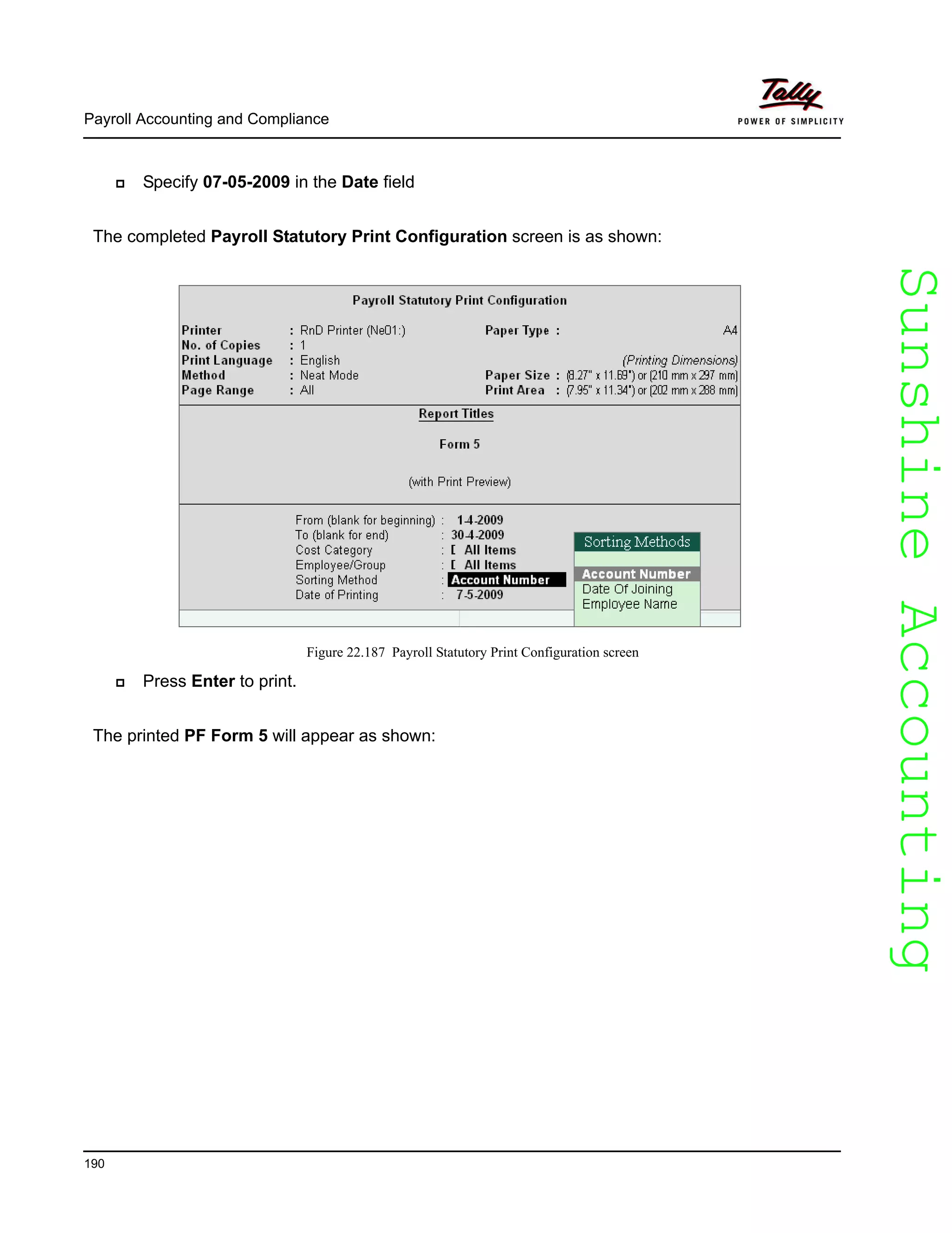 SunshineAccountingSunshineAccounting
Payroll Accounting and Compliance
190
Specify 07-05-2009 in the Date field
The completed Payroll Statutory Print Configuration screen is as shown:
Figure 22.187 Payroll Statutory Print Configuration screen
Press Enter to print.
The printed PF Form 5 will appear as shown:
 