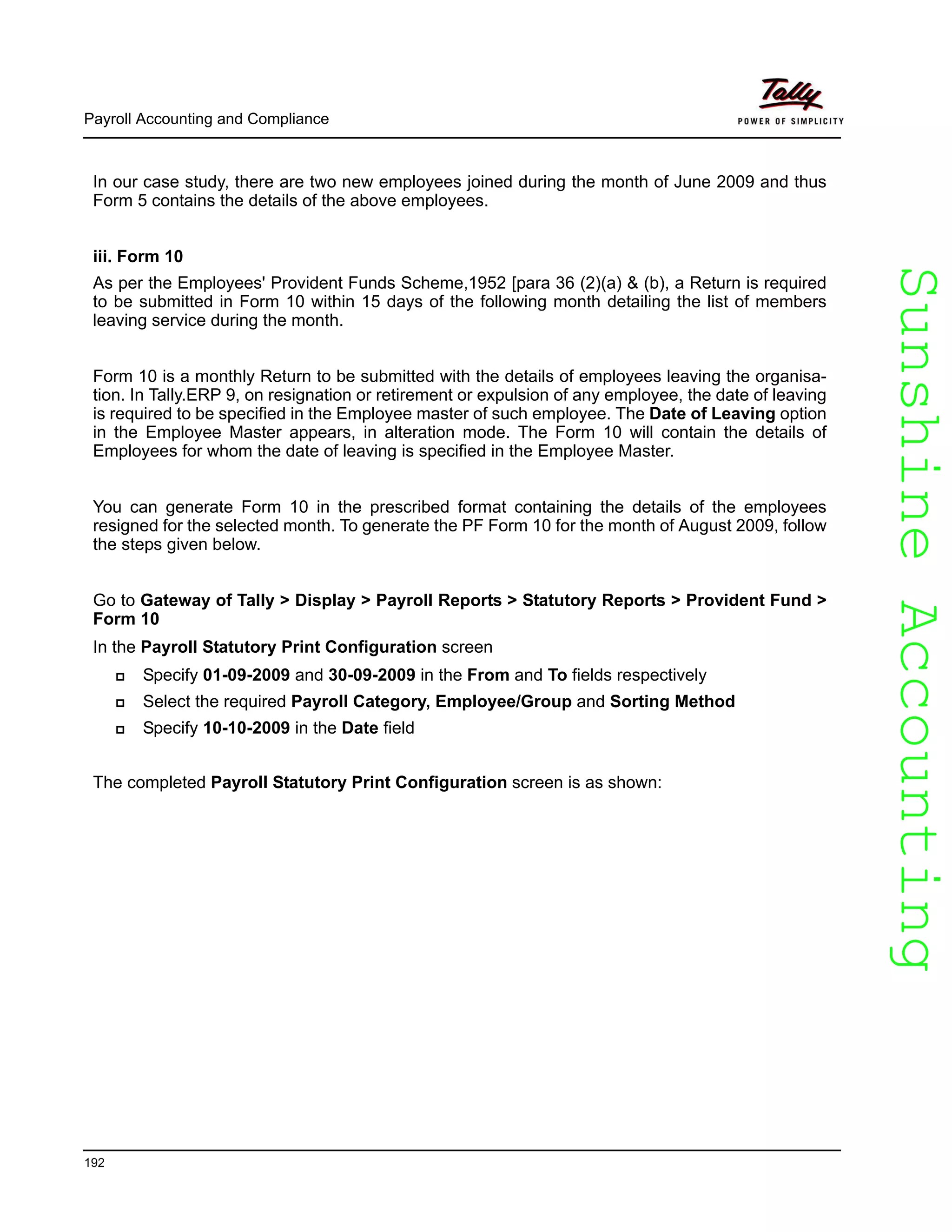 SunshineAccountingSunshineAccounting
Payroll Accounting and Compliance
192
In our case study, there are two new employees joined during the month of June 2009 and thus
Form 5 contains the details of the above employees.
iii. Form 10
As per the Employees' Provident Funds Scheme,1952 [para 36 (2)(a) & (b), a Return is required
to be submitted in Form 10 within 15 days of the following month detailing the list of members
leaving service during the month.
Form 10 is a monthly Return to be submitted with the details of employees leaving the organisa-
tion. In Tally.ERP 9, on resignation or retirement or expulsion of any employee, the date of leaving
is required to be specified in the Employee master of such employee. The Date of Leaving option
in the Employee Master appears, in alteration mode. The Form 10 will contain the details of
Employees for whom the date of leaving is specified in the Employee Master.
You can generate Form 10 in the prescribed format containing the details of the employees
resigned for the selected month. To generate the PF Form 10 for the month of August 2009, follow
the steps given below.
Go to Gateway of Tally > Display > Payroll Reports > Statutory Reports > Provident Fund >
Form 10
In the Payroll Statutory Print Configuration screen
Specify 01-09-2009 and 30-09-2009 in the From and To fields respectively
Select the required Payroll Category, Employee/Group and Sorting Method
Specify 10-10-2009 in the Date field
The completed Payroll Statutory Print Configuration screen is as shown:
 