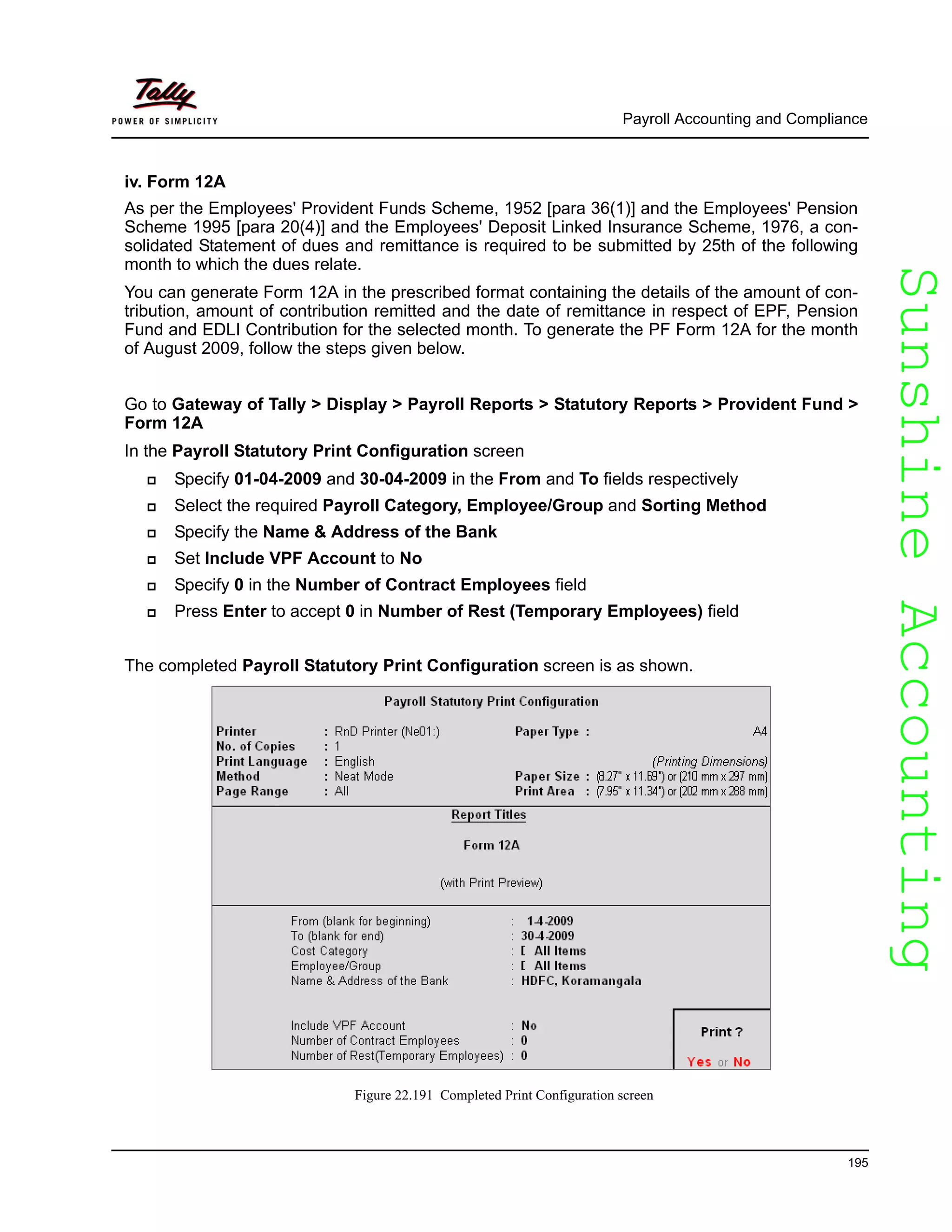 SunshineAccountingSunshineAccounting
Payroll Accounting and Compliance
195
iv. Form 12A
As per the Employees' Provident Funds Scheme, 1952 [para 36(1)] and the Employees' Pension
Scheme 1995 [para 20(4)] and the Employees' Deposit Linked Insurance Scheme, 1976, a con-
solidated Statement of dues and remittance is required to be submitted by 25th of the following
month to which the dues relate.
You can generate Form 12A in the prescribed format containing the details of the amount of con-
tribution, amount of contribution remitted and the date of remittance in respect of EPF, Pension
Fund and EDLI Contribution for the selected month. To generate the PF Form 12A for the month
of August 2009, follow the steps given below.
Go to Gateway of Tally > Display > Payroll Reports > Statutory Reports > Provident Fund >
Form 12A
In the Payroll Statutory Print Configuration screen
Specify 01-04-2009 and 30-04-2009 in the From and To fields respectively
Select the required Payroll Category, Employee/Group and Sorting Method
Specify the Name & Address of the Bank
Set Include VPF Account to No
Specify 0 in the Number of Contract Employees field
Press Enter to accept 0 in Number of Rest (Temporary Employees) field
The completed Payroll Statutory Print Configuration screen is as shown.
Figure 22.191 Completed Print Configuration screen
 
