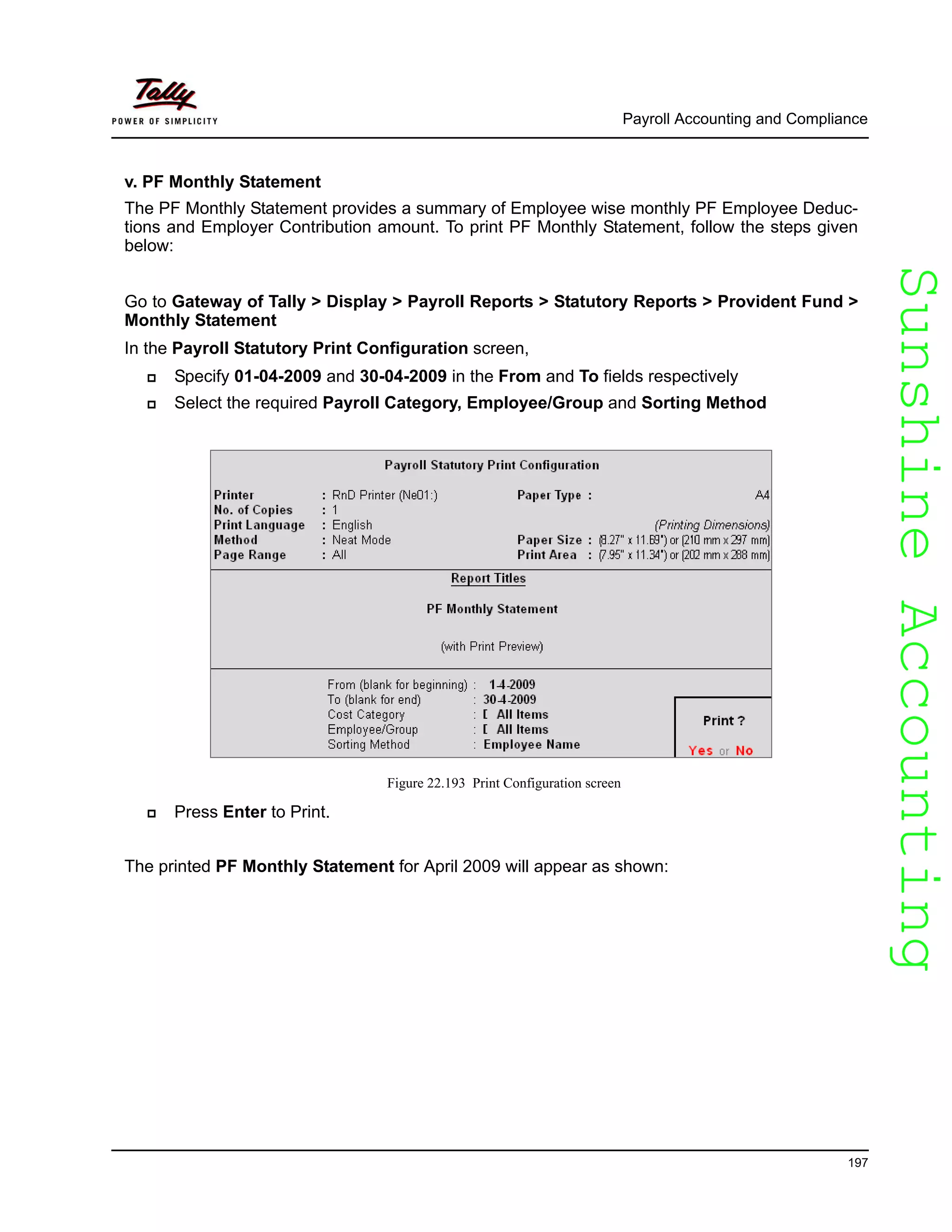 SunshineAccountingSunshineAccounting
Payroll Accounting and Compliance
197
v. PF Monthly Statement
The PF Monthly Statement provides a summary of Employee wise monthly PF Employee Deduc-
tions and Employer Contribution amount. To print PF Monthly Statement, follow the steps given
below:
Go to Gateway of Tally > Display > Payroll Reports > Statutory Reports > Provident Fund >
Monthly Statement
In the Payroll Statutory Print Configuration screen,
Specify 01-04-2009 and 30-04-2009 in the From and To fields respectively
Select the required Payroll Category, Employee/Group and Sorting Method
Figure 22.193 Print Configuration screen
Press Enter to Print.
The printed PF Monthly Statement for April 2009 will appear as shown:
 