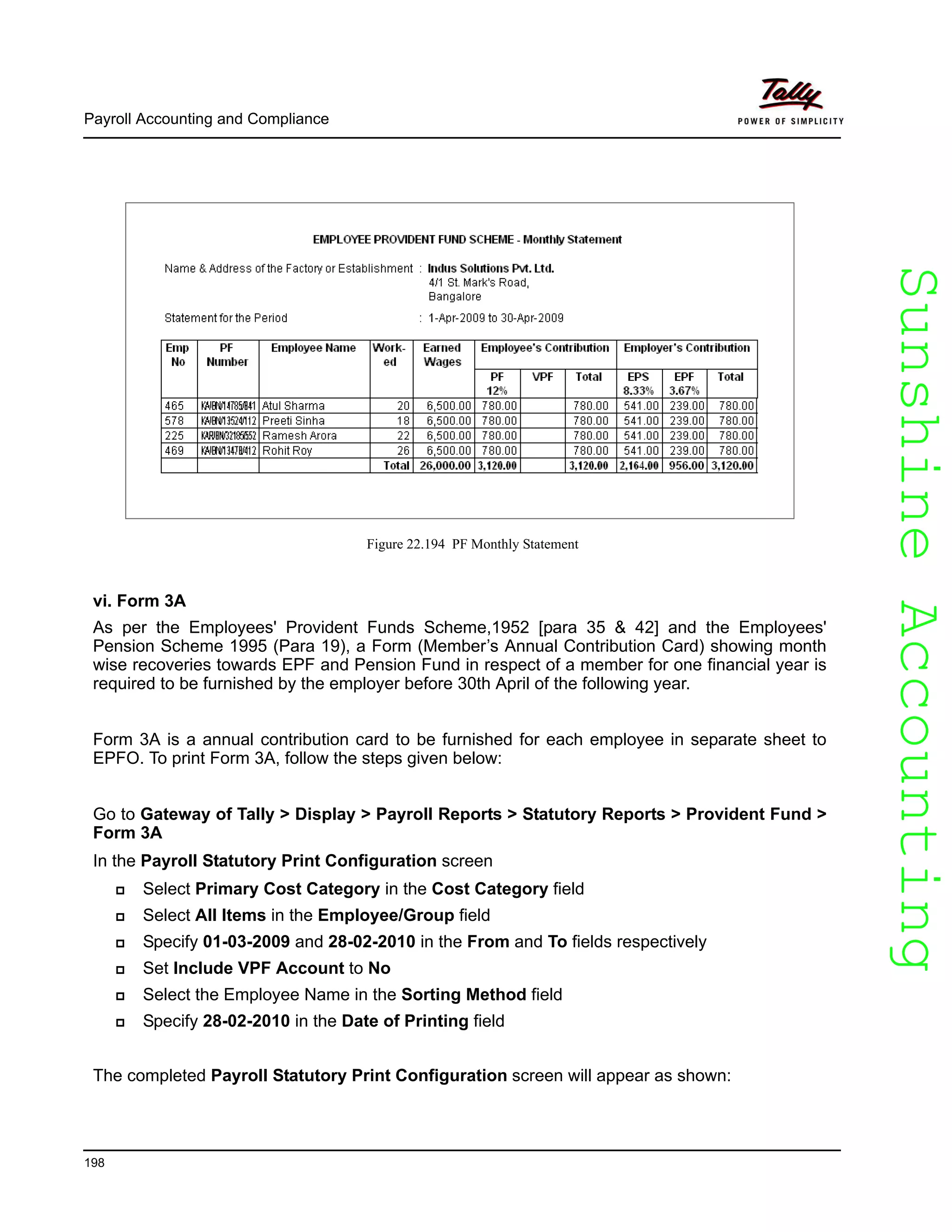 SunshineAccountingSunshineAccounting
Payroll Accounting and Compliance
198
Figure 22.194 PF Monthly Statement
vi. Form 3A
As per the Employees' Provident Funds Scheme,1952 [para 35 & 42] and the Employees'
Pension Scheme 1995 (Para 19), a Form (Member’s Annual Contribution Card) showing month
wise recoveries towards EPF and Pension Fund in respect of a member for one financial year is
required to be furnished by the employer before 30th April of the following year.
Form 3A is a annual contribution card to be furnished for each employee in separate sheet to
EPFO. To print Form 3A, follow the steps given below:
Go to Gateway of Tally > Display > Payroll Reports > Statutory Reports > Provident Fund >
Form 3A
In the Payroll Statutory Print Configuration screen
Select Primary Cost Category in the Cost Category field
Select All Items in the Employee/Group field
Specify 01-03-2009 and 28-02-2010 in the From and To fields respectively
Set Include VPF Account to No
Select the Employee Name in the Sorting Method field
Specify 28-02-2010 in the Date of Printing field
The completed Payroll Statutory Print Configuration screen will appear as shown:
 