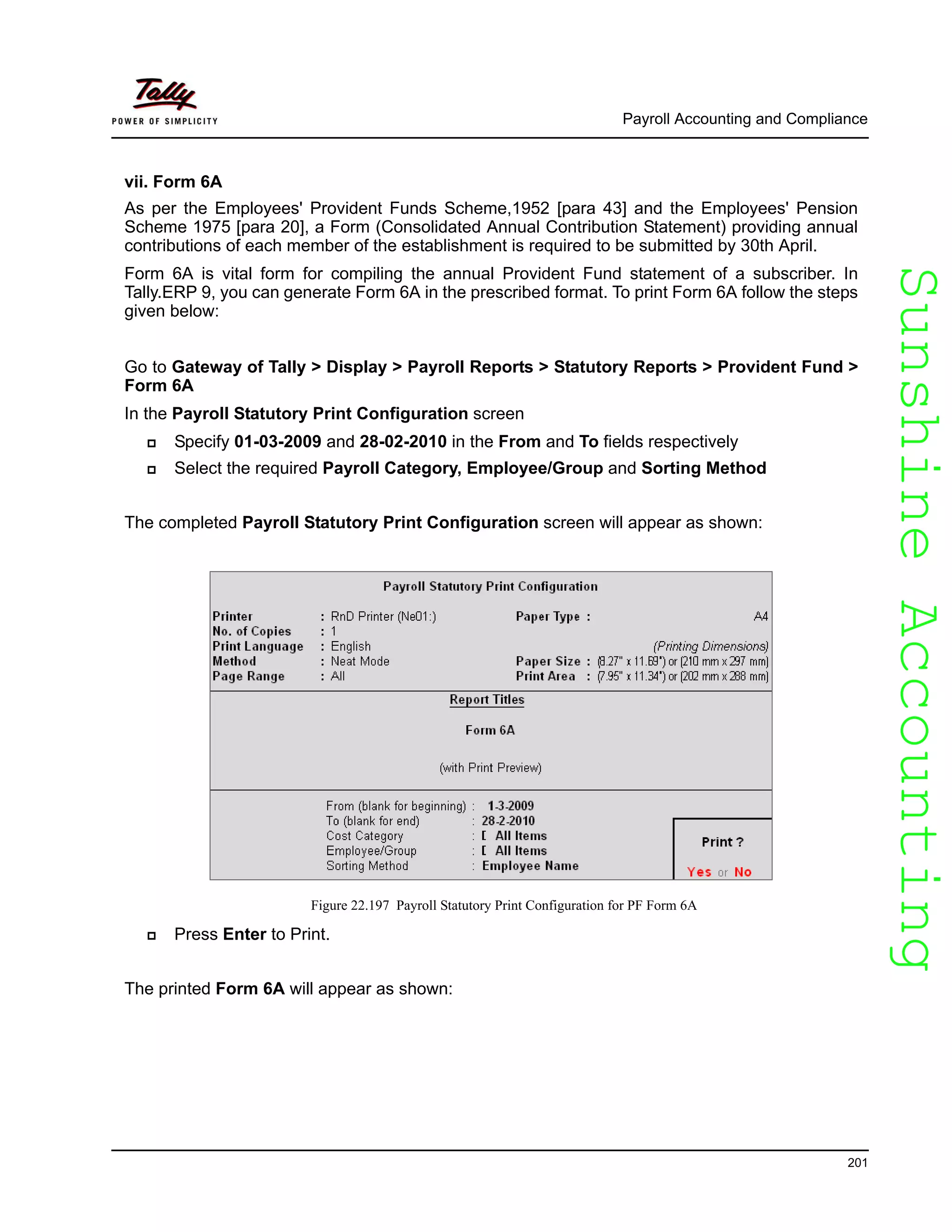 SunshineAccountingSunshineAccounting
Payroll Accounting and Compliance
201
vii. Form 6A
As per the Employees' Provident Funds Scheme,1952 [para 43] and the Employees' Pension
Scheme 1975 [para 20], a Form (Consolidated Annual Contribution Statement) providing annual
contributions of each member of the establishment is required to be submitted by 30th April.
Form 6A is vital form for compiling the annual Provident Fund statement of a subscriber. In
Tally.ERP 9, you can generate Form 6A in the prescribed format. To print Form 6A follow the steps
given below:
Go to Gateway of Tally > Display > Payroll Reports > Statutory Reports > Provident Fund >
Form 6A
In the Payroll Statutory Print Configuration screen
Specify 01-03-2009 and 28-02-2010 in the From and To fields respectively
Select the required Payroll Category, Employee/Group and Sorting Method
The completed Payroll Statutory Print Configuration screen will appear as shown:
Figure 22.197 Payroll Statutory Print Configuration for PF Form 6A
Press Enter to Print.
The printed Form 6A will appear as shown:
 