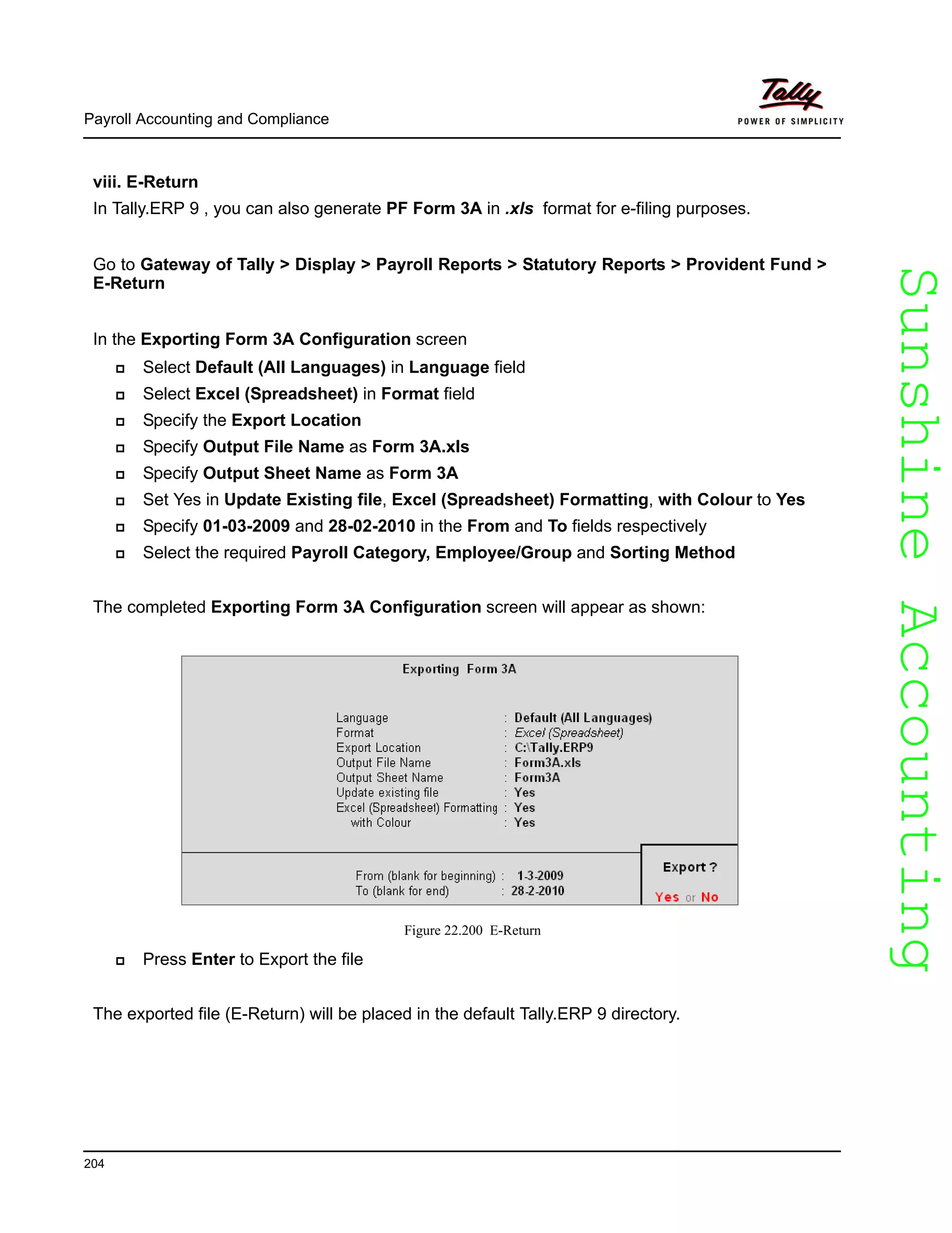 SunshineAccountingSunshineAccounting
Payroll Accounting and Compliance
204
viii. E-Return
In Tally.ERP 9 , you can also generate PF Form 3A in .xls format for e-filing purposes.
Go to Gateway of Tally > Display > Payroll Reports > Statutory Reports > Provident Fund >
E-Return
In the Exporting Form 3A Configuration screen
Select Default (All Languages) in Language field
Select Excel (Spreadsheet) in Format field
Specify the Export Location
Specify Output File Name as Form 3A.xls
Specify Output Sheet Name as Form 3A
Set Yes in Update Existing file, Excel (Spreadsheet) Formatting, with Colour to Yes
Specify 01-03-2009 and 28-02-2010 in the From and To fields respectively
Select the required Payroll Category, Employee/Group and Sorting Method
The completed Exporting Form 3A Configuration screen will appear as shown:
Figure 22.200 E-Return
Press Enter to Export the file
The exported file (E-Return) will be placed in the default Tally.ERP 9 directory.
 