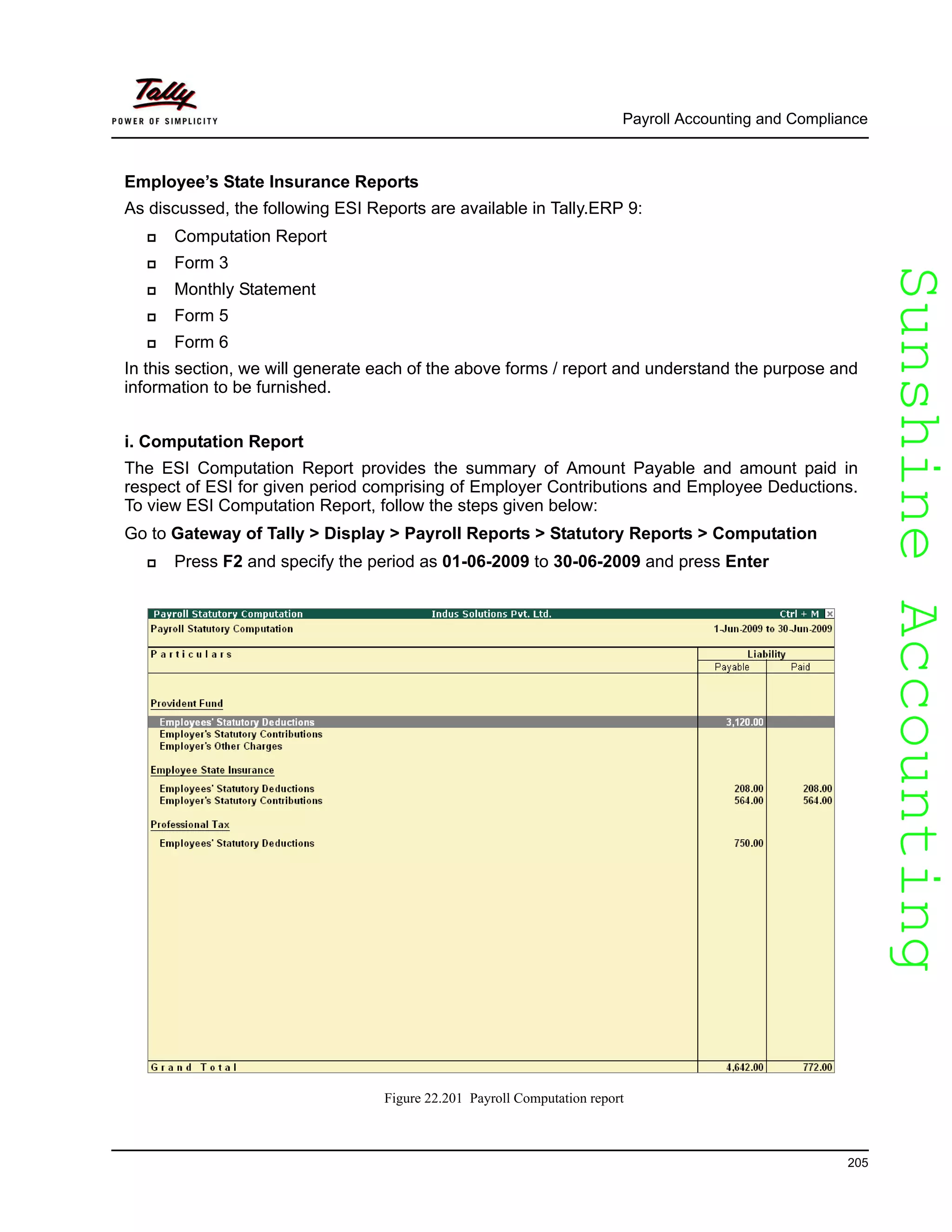 SunshineAccountingSunshineAccounting
Payroll Accounting and Compliance
205
Employee’s State Insurance Reports
As discussed, the following ESI Reports are available in Tally.ERP 9:
Computation Report
Form 3
Monthly Statement
Form 5
Form 6
In this section, we will generate each of the above forms / report and understand the purpose and
information to be furnished.
i. Computation Report
The ESI Computation Report provides the summary of Amount Payable and amount paid in
respect of ESI for given period comprising of Employer Contributions and Employee Deductions.
To view ESI Computation Report, follow the steps given below:
Go to Gateway of Tally > Display > Payroll Reports > Statutory Reports > Computation
Press F2 and specify the period as 01-06-2009 to 30-06-2009 and press Enter
Figure 22.201 Payroll Computation report
 