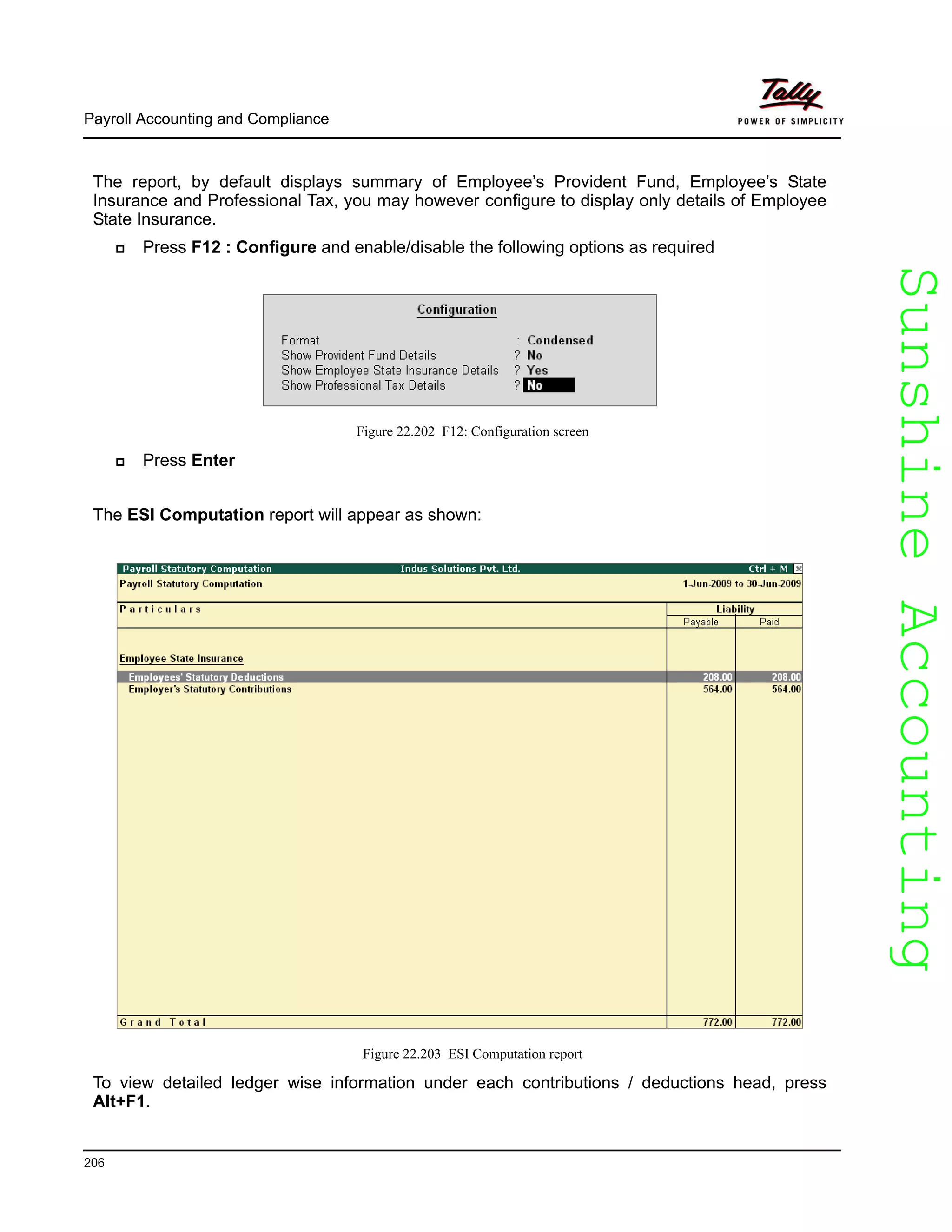 SunshineAccountingSunshineAccounting
Payroll Accounting and Compliance
206
The report, by default displays summary of Employee’s Provident Fund, Employee’s State
Insurance and Professional Tax, you may however configure to display only details of Employee
State Insurance.
Press F12 : Configure and enable/disable the following options as required
Figure 22.202 F12: Configuration screen
Press Enter
The ESI Computation report will appear as shown:
Figure 22.203 ESI Computation report
To view detailed ledger wise information under each contributions / deductions head, press
Alt+F1.
 