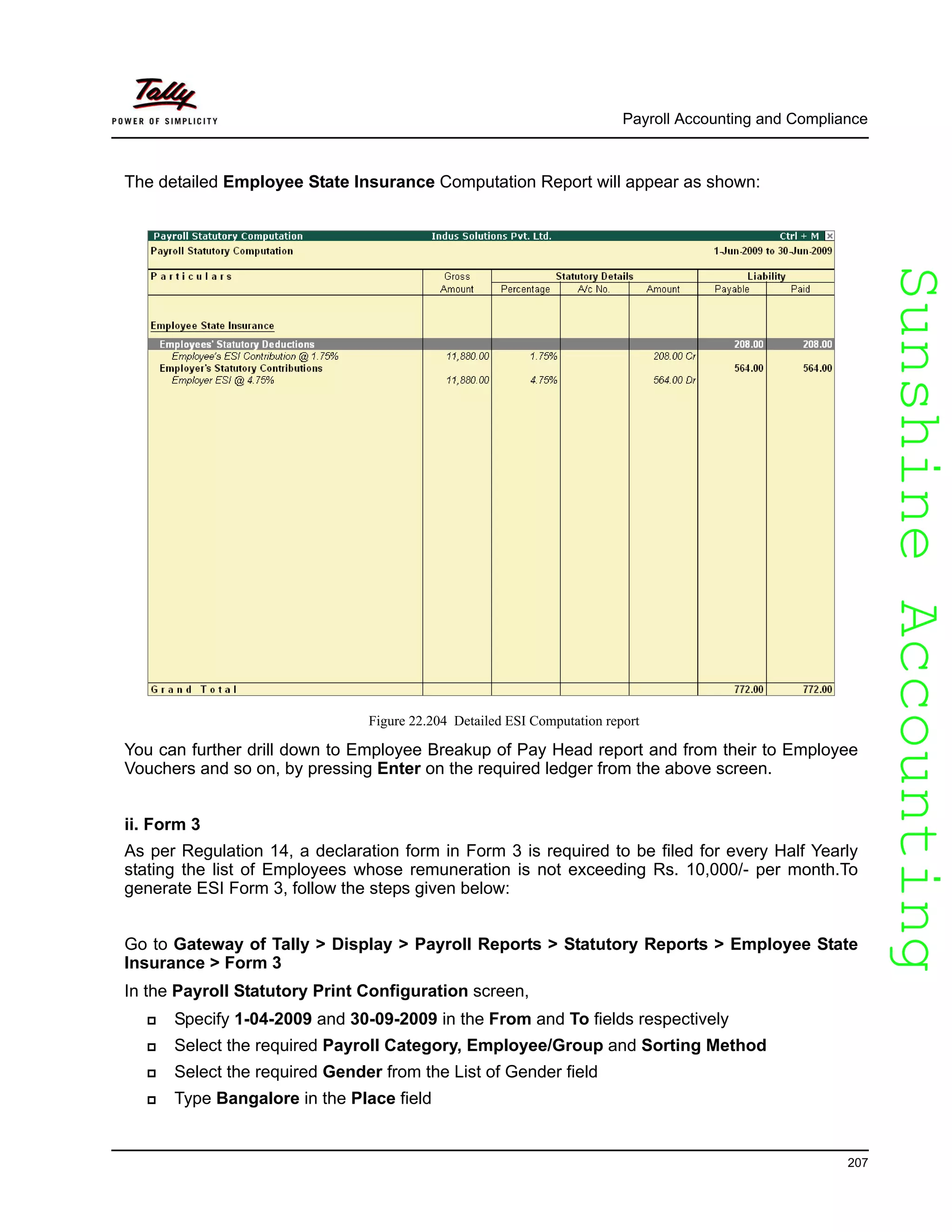 SunshineAccountingSunshineAccounting
Payroll Accounting and Compliance
207
The detailed Employee State Insurance Computation Report will appear as shown:
Figure 22.204 Detailed ESI Computation report
You can further drill down to Employee Breakup of Pay Head report and from their to Employee
Vouchers and so on, by pressing Enter on the required ledger from the above screen.
ii. Form 3
As per Regulation 14, a declaration form in Form 3 is required to be filed for every Half Yearly
stating the list of Employees whose remuneration is not exceeding Rs. 10,000/- per month.To
generate ESI Form 3, follow the steps given below:
Go to Gateway of Tally > Display > Payroll Reports > Statutory Reports > Employee State
Insurance > Form 3
In the Payroll Statutory Print Configuration screen,
Specify 1-04-2009 and 30-09-2009 in the From and To fields respectively
Select the required Payroll Category, Employee/Group and Sorting Method
Select the required Gender from the List of Gender field
Type Bangalore in the Place field
 