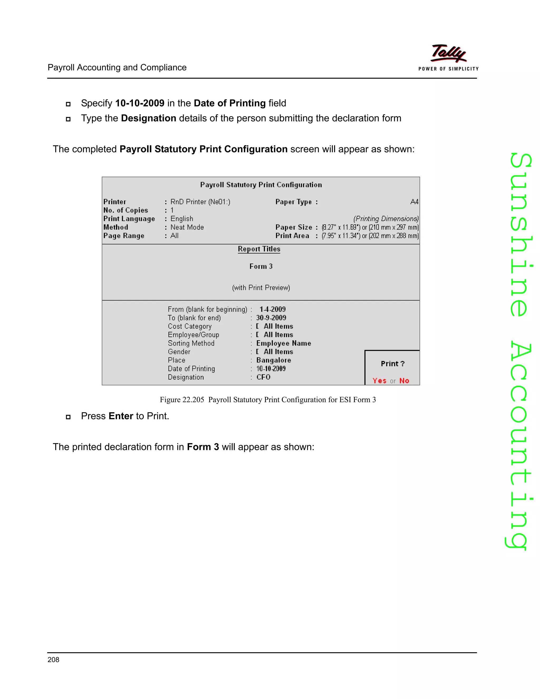 SunshineAccountingSunshineAccounting
Payroll Accounting and Compliance
208
Specify 10-10-2009 in the Date of Printing field
Type the Designation details of the person submitting the declaration form
The completed Payroll Statutory Print Configuration screen will appear as shown:
Figure 22.205 Payroll Statutory Print Configuration for ESI Form 3
Press Enter to Print.
The printed declaration form in Form 3 will appear as shown:
 
