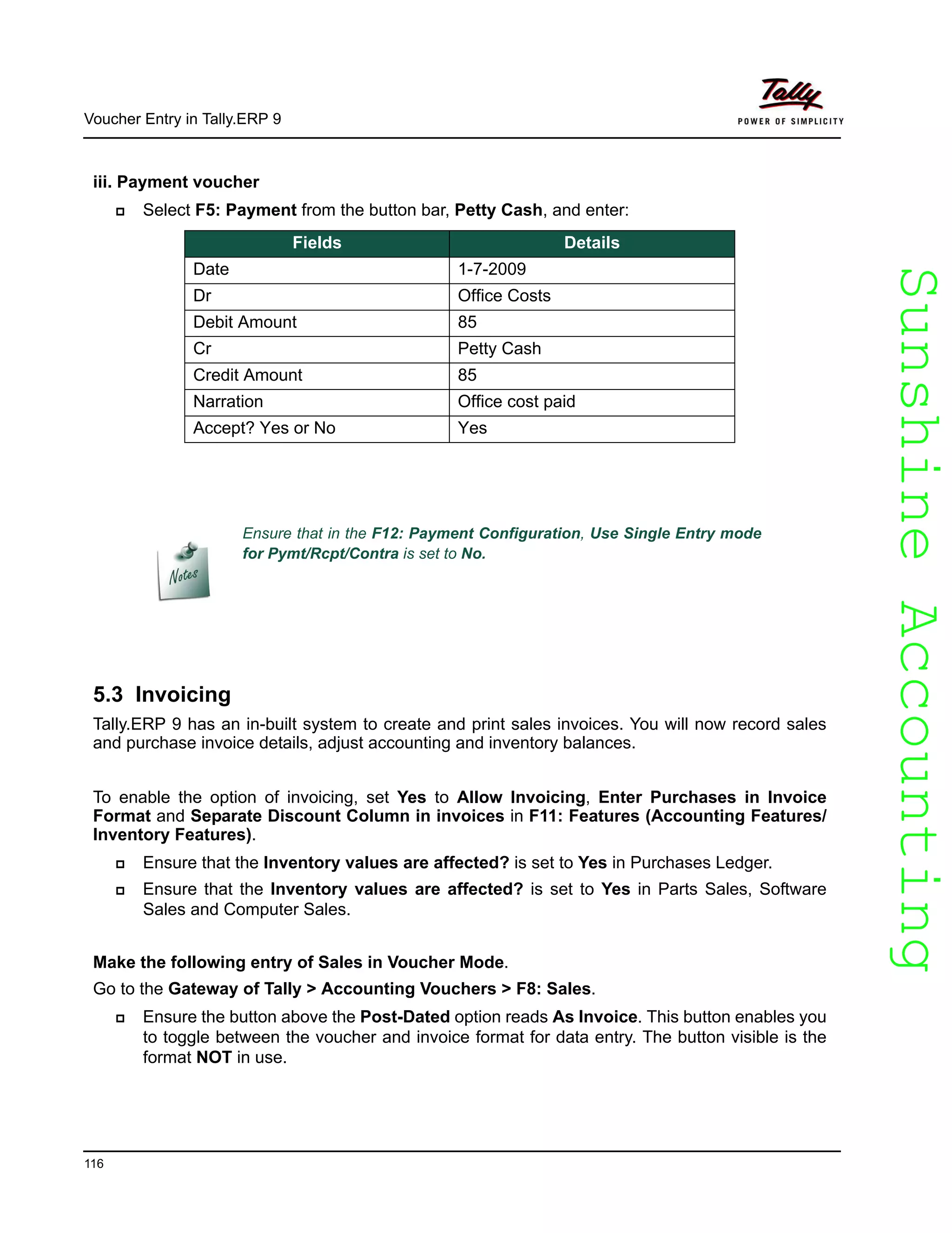 SunshineAccountingSunshineAccounting
Voucher Entry in Tally.ERP 9
116
iii. Payment voucher
Select F5: Payment from the button bar, Petty Cash, and enter:
5.3 Invoicing
Tally.ERP 9 has an in-built system to create and print sales invoices. You will now record sales
and purchase invoice details, adjust accounting and inventory balances.
To enable the option of invoicing, set Yes to Allow Invoicing, Enter Purchases in Invoice
Format and Separate Discount Column in invoices in F11: Features (Accounting Features/
Inventory Features).
Ensure that the Inventory values are affected? is set to Yes in Purchases Ledger.
Ensure that the Inventory values are affected? is set to Yes in Parts Sales, Software
Sales and Computer Sales.
Make the following entry of Sales in Voucher Mode.
Go to the Gateway of Tally > Accounting Vouchers > F8: Sales.
Ensure the button above the Post-Dated option reads As Invoice. This button enables you
to toggle between the voucher and invoice format for data entry. The button visible is the
format NOT in use.
Fields Details
Date 1-7-2009
Dr Office Costs
Debit Amount 85
Cr Petty Cash
Credit Amount 85
Narration Office cost paid
Accept? Yes or No Yes
Ensure that in the F12: Payment Configuration, Use Single Entry mode
for Pymt/Rcpt/Contra is set to No.
 
