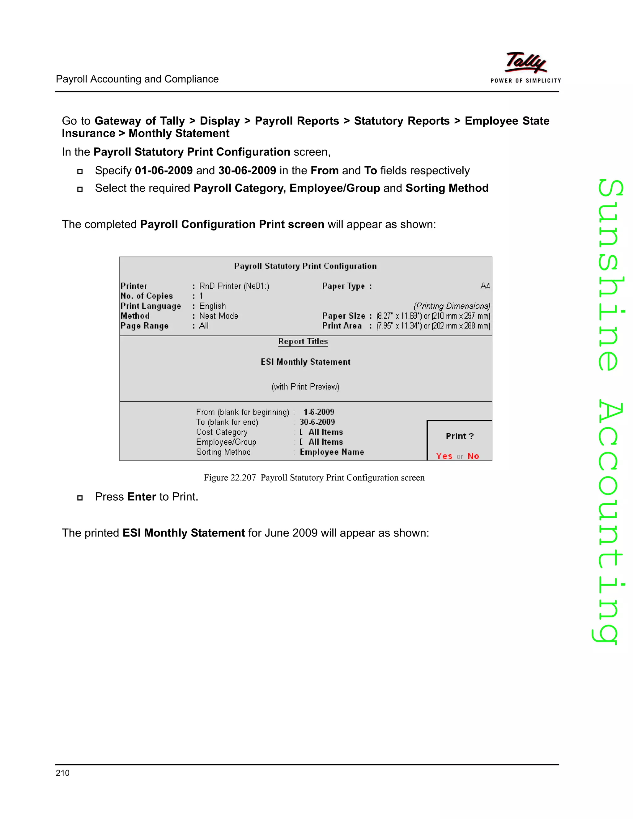 SunshineAccountingSunshineAccounting
Payroll Accounting and Compliance
210
Go to Gateway of Tally > Display > Payroll Reports > Statutory Reports > Employee State
Insurance > Monthly Statement
In the Payroll Statutory Print Configuration screen,
Specify 01-06-2009 and 30-06-2009 in the From and To fields respectively
Select the required Payroll Category, Employee/Group and Sorting Method
The completed Payroll Configuration Print screen will appear as shown:
Figure 22.207 Payroll Statutory Print Configuration screen
Press Enter to Print.
The printed ESI Monthly Statement for June 2009 will appear as shown:
 