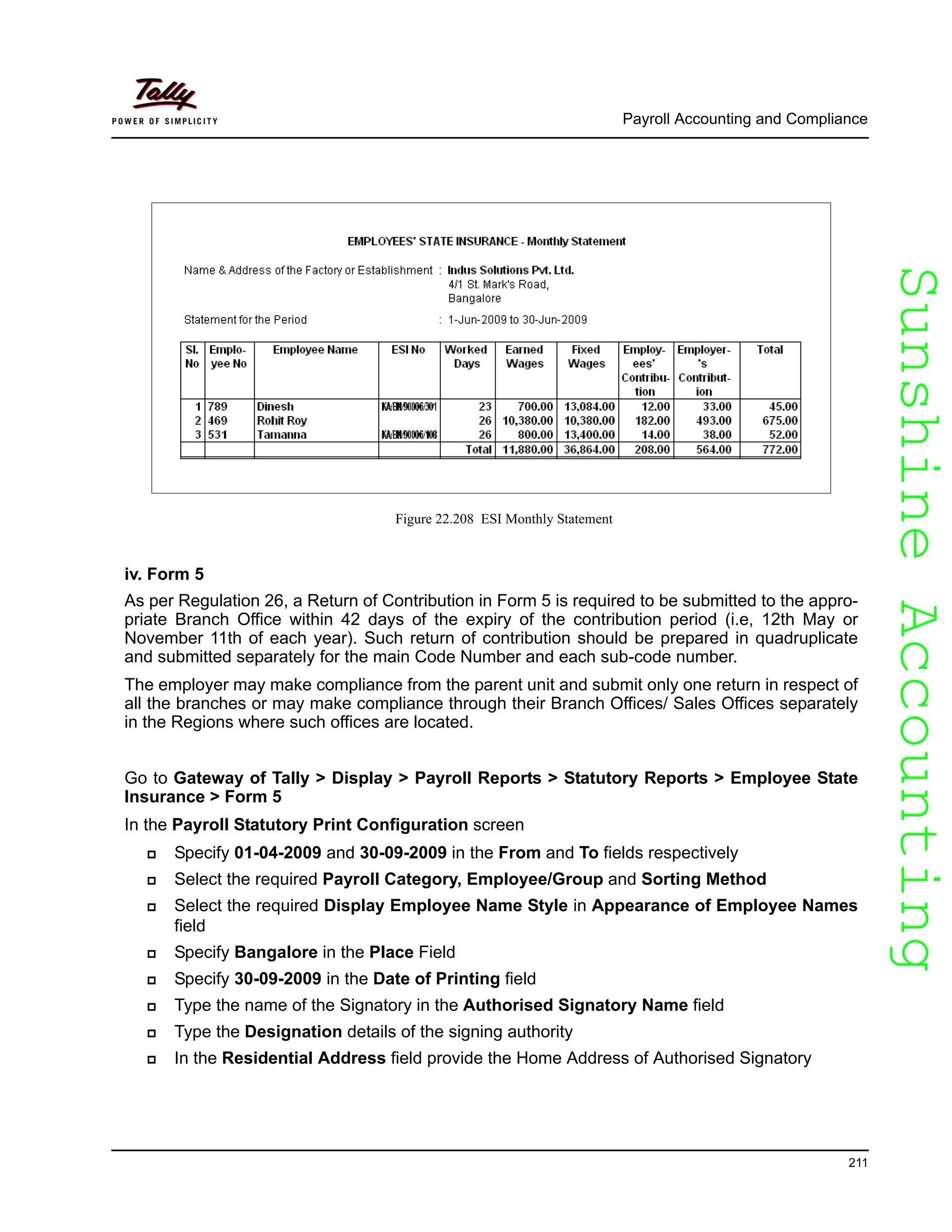 SunshineAccountingSunshineAccounting
Payroll Accounting and Compliance
211
Figure 22.208 ESI Monthly Statement
iv. Form 5
As per Regulation 26, a Return of Contribution in Form 5 is required to be submitted to the appro-
priate Branch Office within 42 days of the expiry of the contribution period (i.e, 12th May or
November 11th of each year). Such return of contribution should be prepared in quadruplicate
and submitted separately for the main Code Number and each sub-code number.
The employer may make compliance from the parent unit and submit only one return in respect of
all the branches or may make compliance through their Branch Offices/ Sales Offices separately
in the Regions where such offices are located.
Go to Gateway of Tally > Display > Payroll Reports > Statutory Reports > Employee State
Insurance > Form 5
In the Payroll Statutory Print Configuration screen
Specify 01-04-2009 and 30-09-2009 in the From and To fields respectively
Select the required Payroll Category, Employee/Group and Sorting Method
Select the required Display Employee Name Style in Appearance of Employee Names
field
Specify Bangalore in the Place Field
Specify 30-09-2009 in the Date of Printing field
Type the name of the Signatory in the Authorised Signatory Name field
Type the Designation details of the signing authority
In the Residential Address field provide the Home Address of Authorised Signatory
 