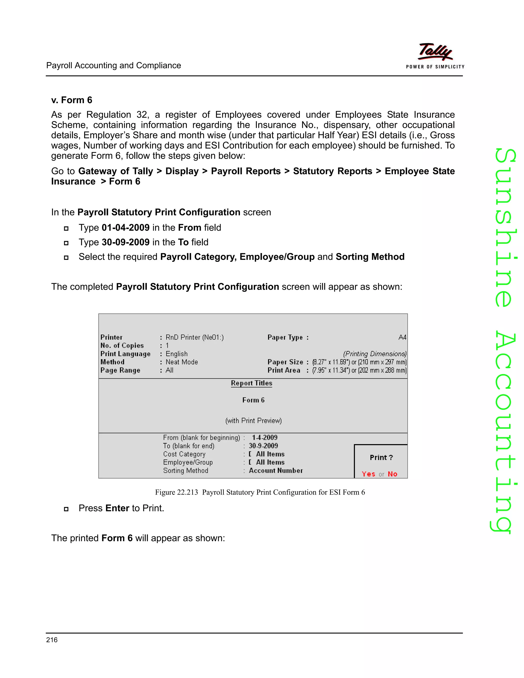 SunshineAccountingSunshineAccounting
Payroll Accounting and Compliance
216
v. Form 6
As per Regulation 32, a register of Employees covered under Employees State Insurance
Scheme, containing information regarding the Insurance No., dispensary, other occupational
details, Employer’s Share and month wise (under that particular Half Year) ESI details (i.e., Gross
wages, Number of working days and ESI Contribution for each employee) should be furnished. To
generate Form 6, follow the steps given below:
Go to Gateway of Tally > Display > Payroll Reports > Statutory Reports > Employee State
Insurance > Form 6
In the Payroll Statutory Print Configuration screen
Type 01-04-2009 in the From field
Type 30-09-2009 in the To field
Select the required Payroll Category, Employee/Group and Sorting Method
The completed Payroll Statutory Print Configuration screen will appear as shown:
Figure 22.213 Payroll Statutory Print Configuration for ESI Form 6
Press Enter to Print.
The printed Form 6 will appear as shown:
 