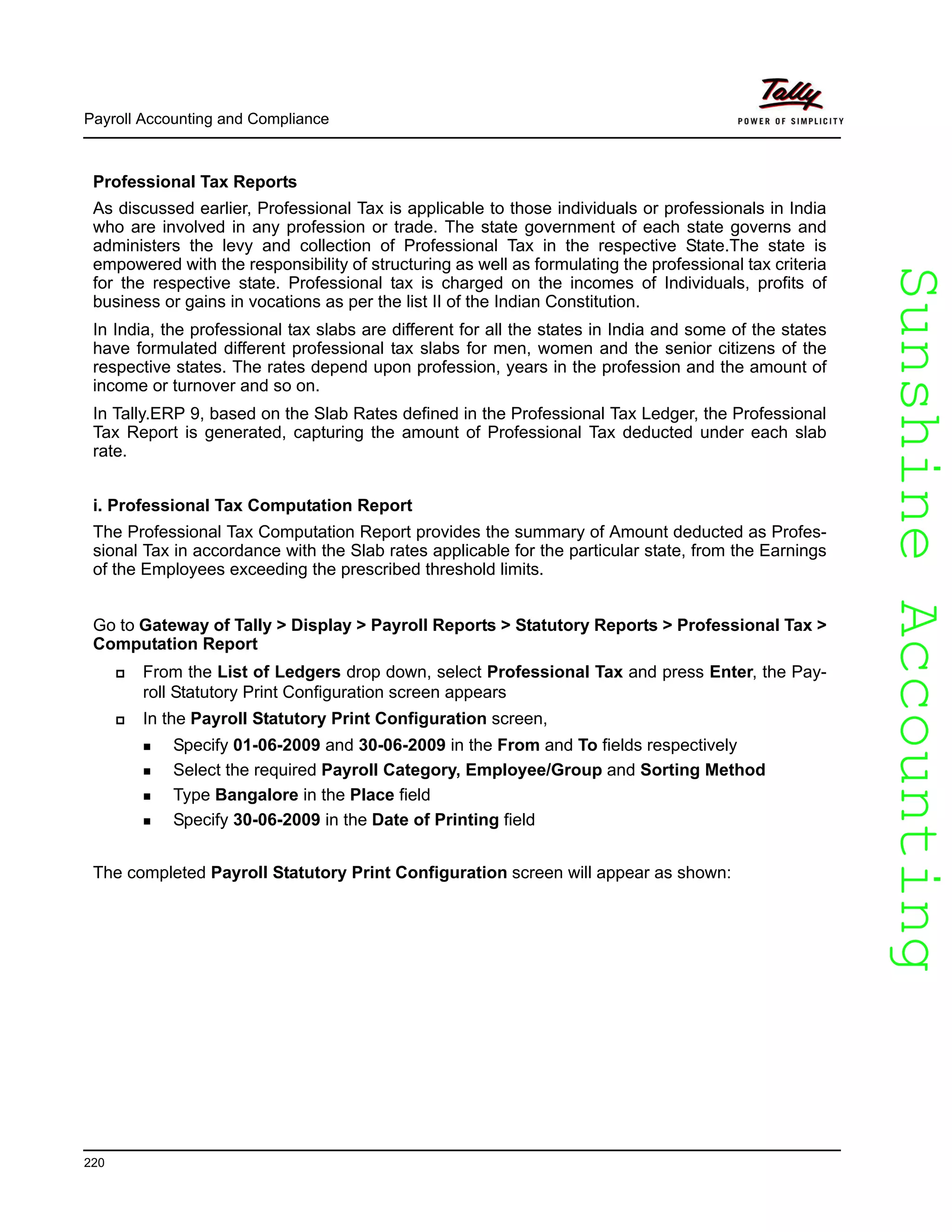 SunshineAccountingSunshineAccounting
Payroll Accounting and Compliance
220
Professional Tax Reports
As discussed earlier, Professional Tax is applicable to those individuals or professionals in India
who are involved in any profession or trade. The state government of each state governs and
administers the levy and collection of Professional Tax in the respective State.The state is
empowered with the responsibility of structuring as well as formulating the professional tax criteria
for the respective state. Professional tax is charged on the incomes of Individuals, profits of
business or gains in vocations as per the list II of the Indian Constitution.
In India, the professional tax slabs are different for all the states in India and some of the states
have formulated different professional tax slabs for men, women and the senior citizens of the
respective states. The rates depend upon profession, years in the profession and the amount of
income or turnover and so on.
In Tally.ERP 9, based on the Slab Rates defined in the Professional Tax Ledger, the Professional
Tax Report is generated, capturing the amount of Professional Tax deducted under each slab
rate.
i. Professional Tax Computation Report
The Professional Tax Computation Report provides the summary of Amount deducted as Profes-
sional Tax in accordance with the Slab rates applicable for the particular state, from the Earnings
of the Employees exceeding the prescribed threshold limits.
Go to Gateway of Tally > Display > Payroll Reports > Statutory Reports > Professional Tax >
Computation Report
From the List of Ledgers drop down, select Professional Tax and press Enter, the Pay-
roll Statutory Print Configuration screen appears
In the Payroll Statutory Print Configuration screen,
Specify 01-06-2009 and 30-06-2009 in the From and To fields respectively
Select the required Payroll Category, Employee/Group and Sorting Method
Type Bangalore in the Place field
Specify 30-06-2009 in the Date of Printing field
The completed Payroll Statutory Print Configuration screen will appear as shown:
 