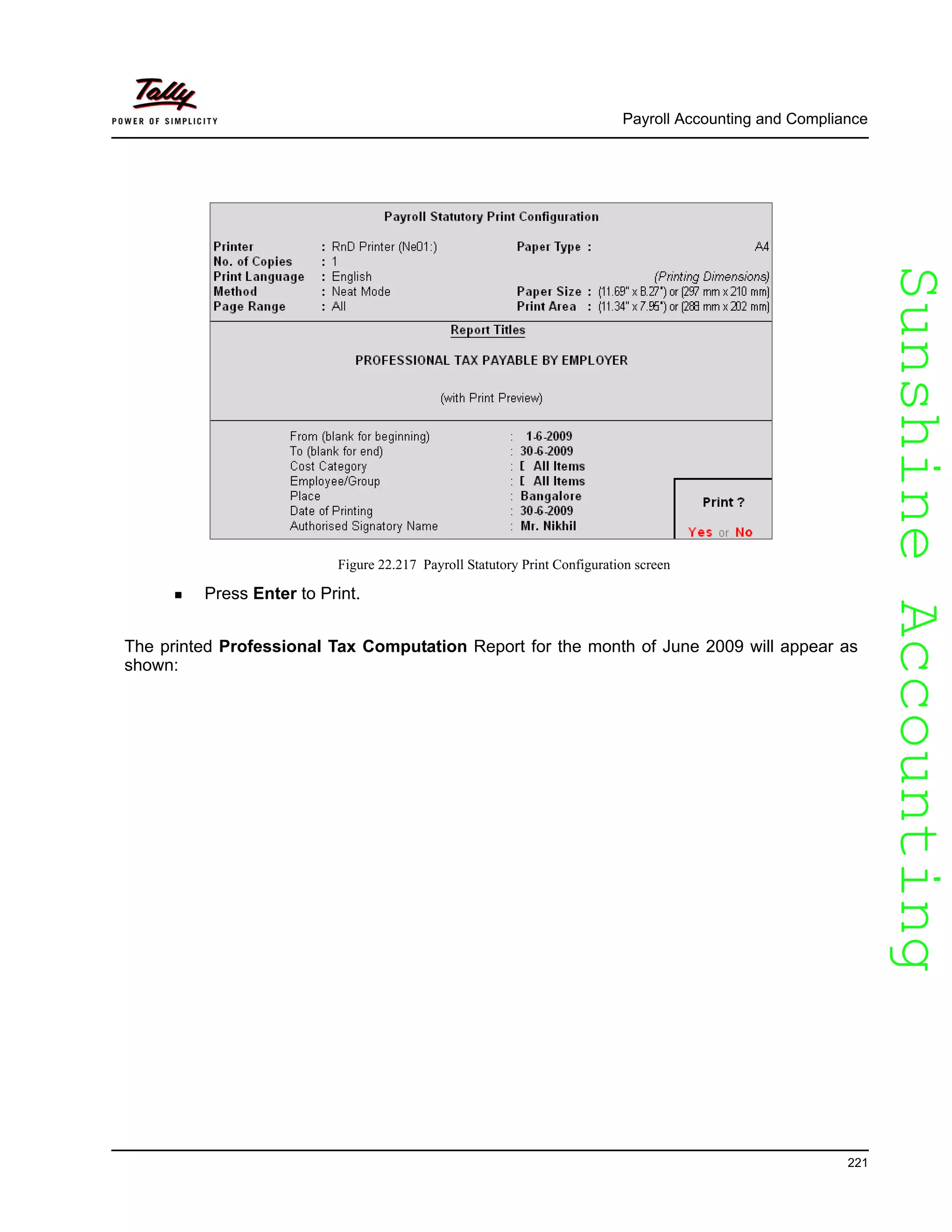 SunshineAccountingSunshineAccounting
Payroll Accounting and Compliance
221
Figure 22.217 Payroll Statutory Print Configuration screen
Press Enter to Print.
The printed Professional Tax Computation Report for the month of June 2009 will appear as
shown:
 