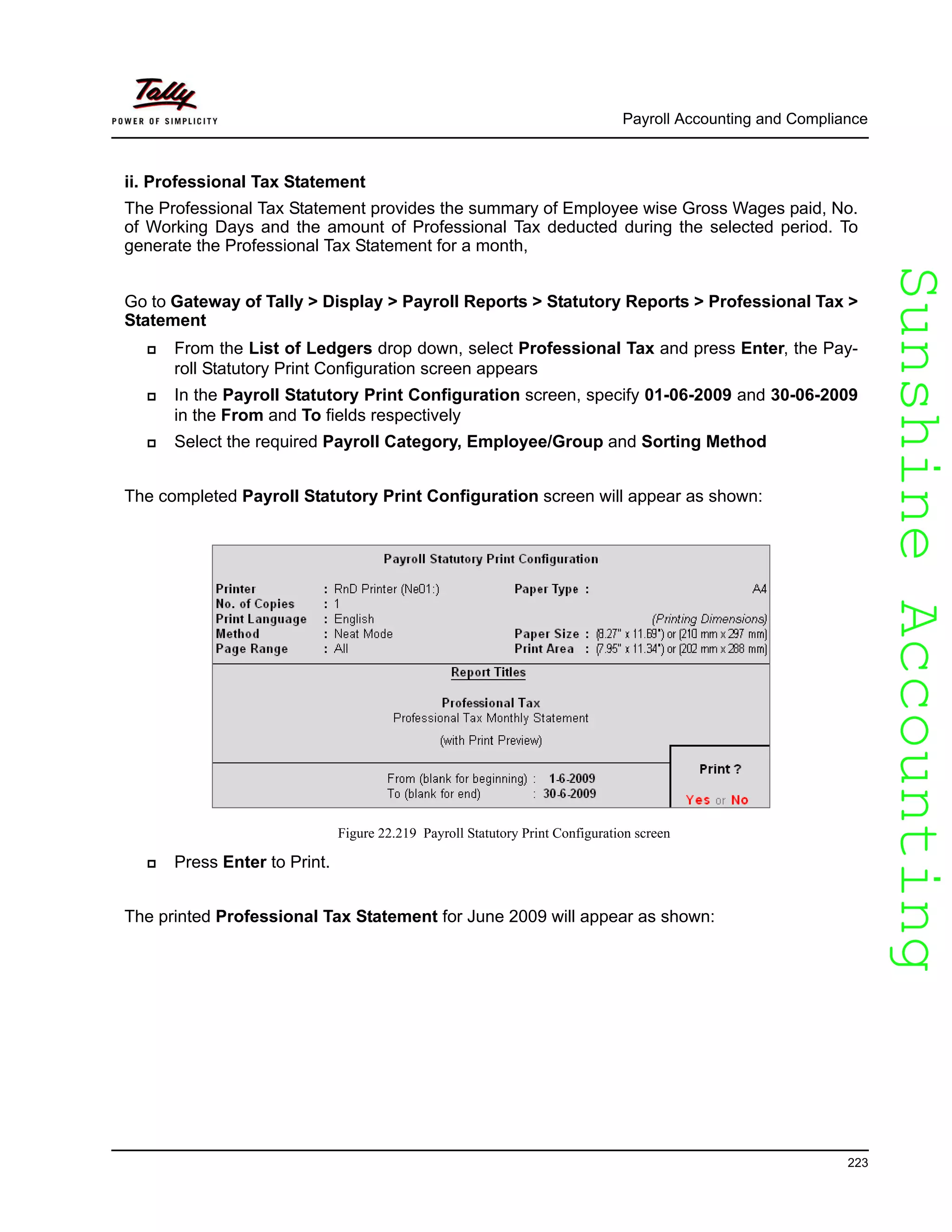 SunshineAccountingSunshineAccounting
Payroll Accounting and Compliance
223
ii. Professional Tax Statement
The Professional Tax Statement provides the summary of Employee wise Gross Wages paid, No.
of Working Days and the amount of Professional Tax deducted during the selected period. To
generate the Professional Tax Statement for a month,
Go to Gateway of Tally > Display > Payroll Reports > Statutory Reports > Professional Tax >
Statement
From the List of Ledgers drop down, select Professional Tax and press Enter, the Pay-
roll Statutory Print Configuration screen appears
In the Payroll Statutory Print Configuration screen, specify 01-06-2009 and 30-06-2009
in the From and To fields respectively
Select the required Payroll Category, Employee/Group and Sorting Method
The completed Payroll Statutory Print Configuration screen will appear as shown:
Figure 22.219 Payroll Statutory Print Configuration screen
Press Enter to Print.
The printed Professional Tax Statement for June 2009 will appear as shown:
 