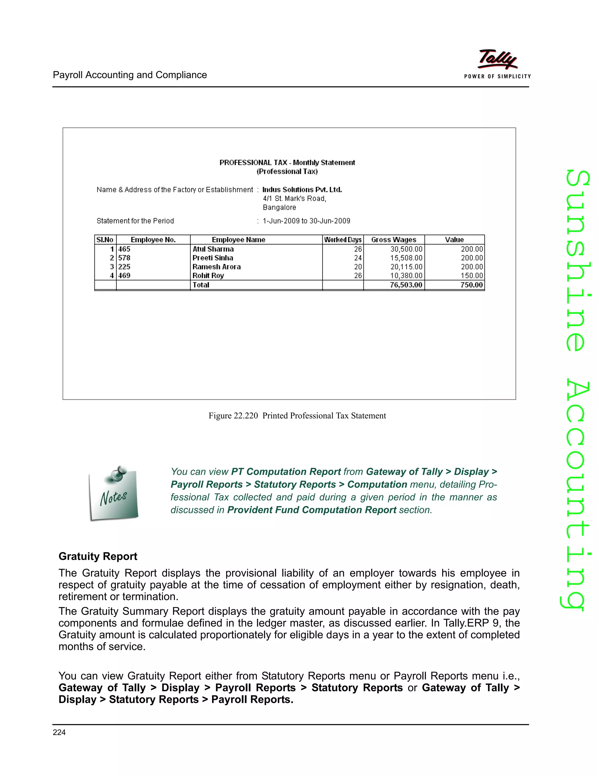 SunshineAccountingSunshineAccounting
Payroll Accounting and Compliance
224
Figure 22.220 Printed Professional Tax Statement
Gratuity Report
The Gratuity Report displays the provisional liability of an employer towards his employee in
respect of gratuity payable at the time of cessation of employment either by resignation, death,
retirement or termination.
The Gratuity Summary Report displays the gratuity amount payable in accordance with the pay
components and formulae defined in the ledger master, as discussed earlier. In Tally.ERP 9, the
Gratuity amount is calculated proportionately for eligible days in a year to the extent of completed
months of service.
You can view Gratuity Report either from Statutory Reports menu or Payroll Reports menu i.e.,
Gateway of Tally > Display > Payroll Reports > Statutory Reports or Gateway of Tally >
Display > Statutory Reports > Payroll Reports.
You can view PT Computation Report from Gateway of Tally > Display >
Payroll Reports > Statutory Reports > Computation menu, detailing Pro-
fessional Tax collected and paid during a given period in the manner as
discussed in Provident Fund Computation Report section.
 
