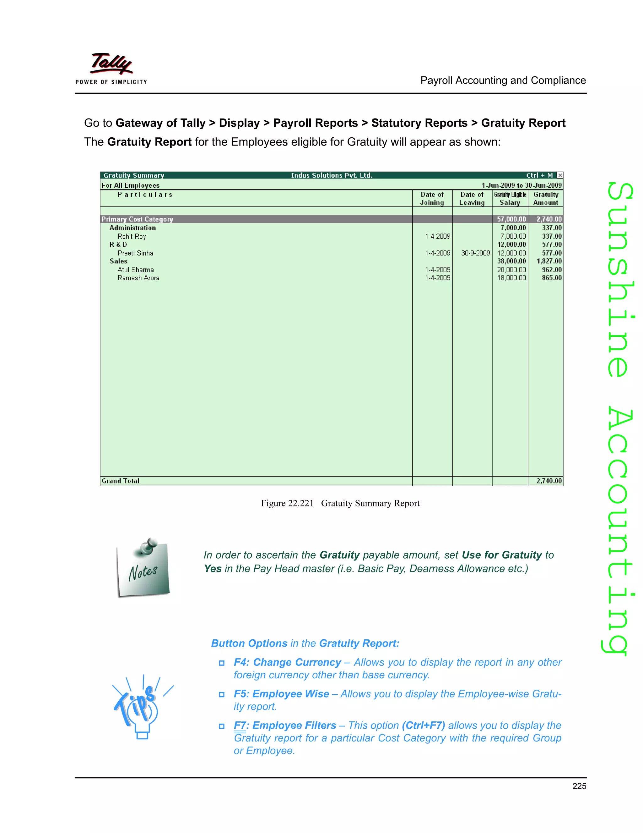 SunshineAccountingSunshineAccounting
Payroll Accounting and Compliance
225
Go to Gateway of Tally > Display > Payroll Reports > Statutory Reports > Gratuity Report
The Gratuity Report for the Employees eligible for Gratuity will appear as shown:
Figure 22.221 Gratuity Summary Report
In order to ascertain the Gratuity payable amount, set Use for Gratuity to
Yes in the Pay Head master (i.e. Basic Pay, Dearness Allowance etc.)
Button Options in the Gratuity Report:
F4: Change Currency – Allows you to display the report in any other
foreign currency other than base currency.
F5: Employee Wise – Allows you to display the Employee-wise Gratu-
ity report.
F7: Employee Filters – This option (Ctrl+F7) allows you to display the
Gratuity report for a particular Cost Category with the required Group
or Employee.
 