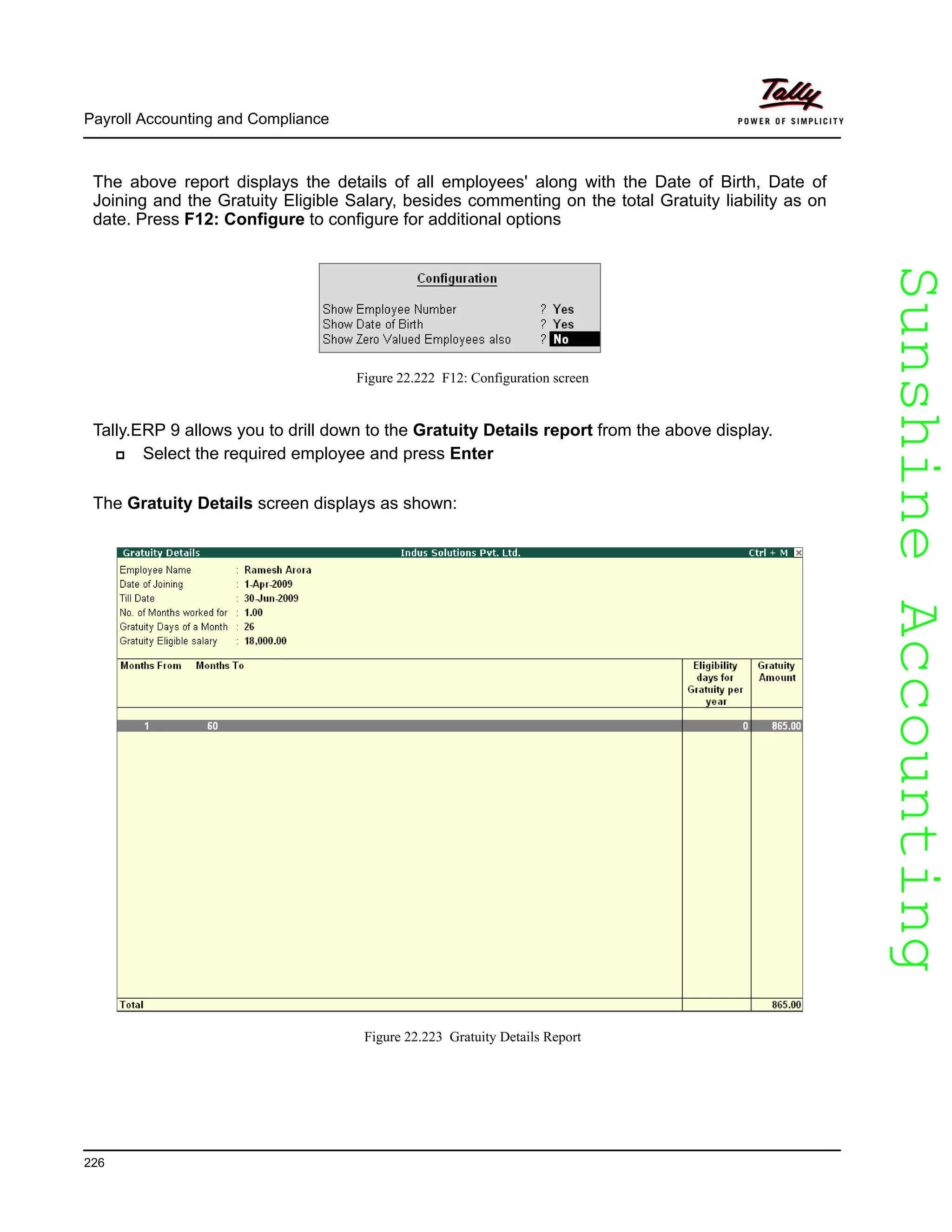 SunshineAccountingSunshineAccounting
Payroll Accounting and Compliance
226
The above report displays the details of all employees' along with the Date of Birth, Date of
Joining and the Gratuity Eligible Salary, besides commenting on the total Gratuity liability as on
date. Press F12: Configure to configure for additional options
Figure 22.222 F12: Configuration screen
Tally.ERP 9 allows you to drill down to the Gratuity Details report from the above display.
Select the required employee and press Enter
The Gratuity Details screen displays as shown:
Figure 22.223 Gratuity Details Report
 