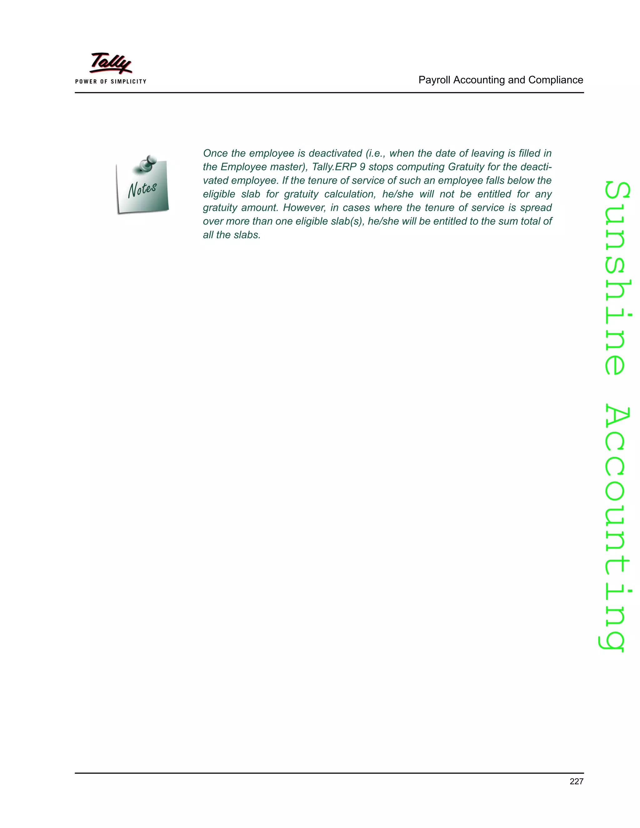 SunshineAccountingSunshineAccounting
Once the employee is deactivated (i.e., when the date of leaving is filled in
the Employee master), Tally.ERP 9 stops computing Gratuity for the deacti-
vated employee. If the tenure of service of such an employee falls below the
eligible slab for gratuity calculation, he/she will not be entitled for any
gratuity amount. However, in cases where the tenure of service is spread
over more than one eligible slab(s), he/she will be entitled to the sum total of
all the slabs.
Payroll Accounting and Compliance
227
 
