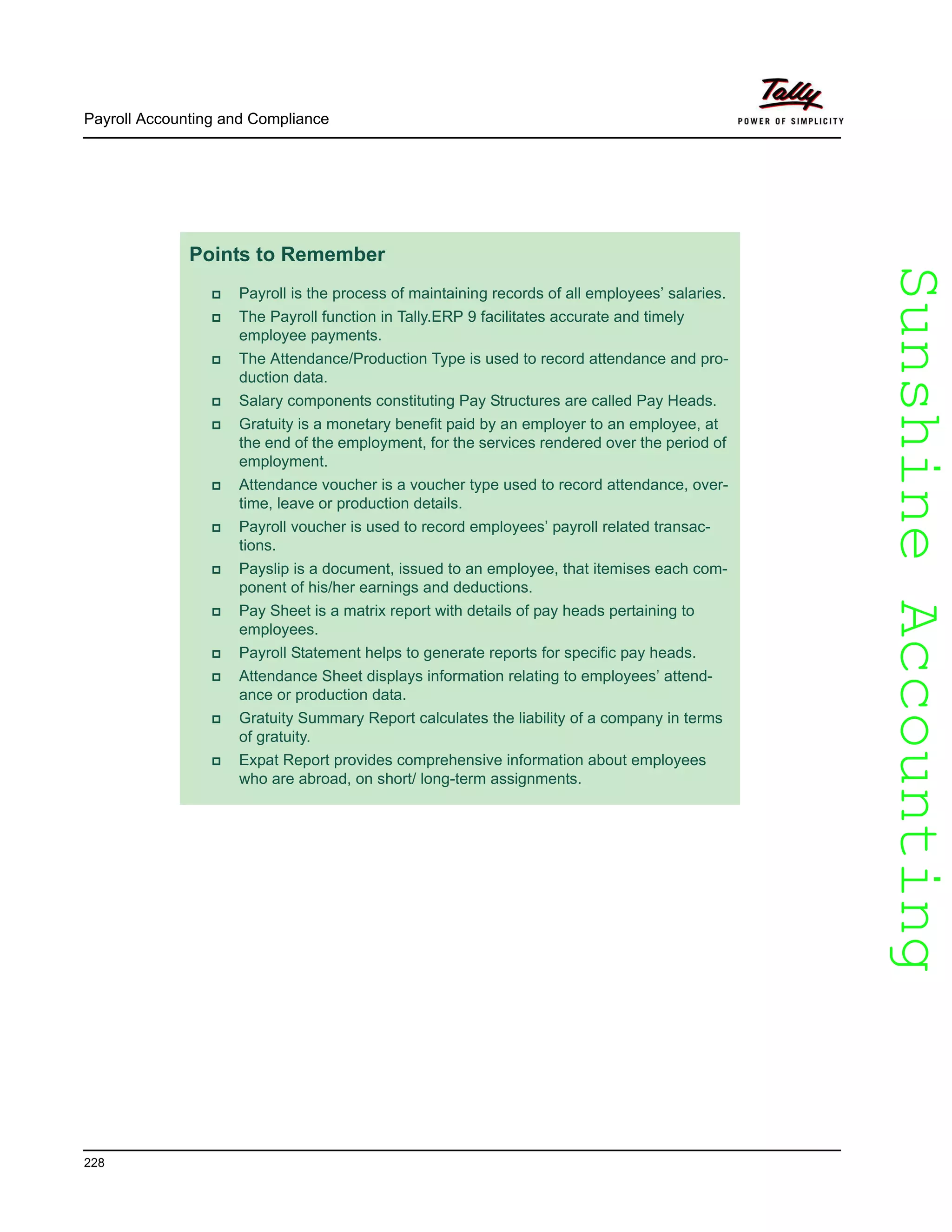 SunshineAccountingSunshineAccounting
Payroll Accounting and Compliance
228
Points to Remember
Payroll is the process of maintaining records of all employees’ salaries.
The Payroll function in Tally.ERP 9 facilitates accurate and timely
employee payments.
The Attendance/Production Type is used to record attendance and pro-
duction data.
Salary components constituting Pay Structures are called Pay Heads.
Gratuity is a monetary benefit paid by an employer to an employee, at
the end of the employment, for the services rendered over the period of
employment.
Attendance voucher is a voucher type used to record attendance, over-
time, leave or production details.
Payroll voucher is used to record employees’ payroll related transac-
tions.
Payslip is a document, issued to an employee, that itemises each com-
ponent of his/her earnings and deductions.
Pay Sheet is a matrix report with details of pay heads pertaining to
employees.
Payroll Statement helps to generate reports for specific pay heads.
Attendance Sheet displays information relating to employees’ attend-
ance or production data.
Gratuity Summary Report calculates the liability of a company in terms
of gratuity.
Expat Report provides comprehensive information about employees
who are abroad, on short/ long-term assignments.
 