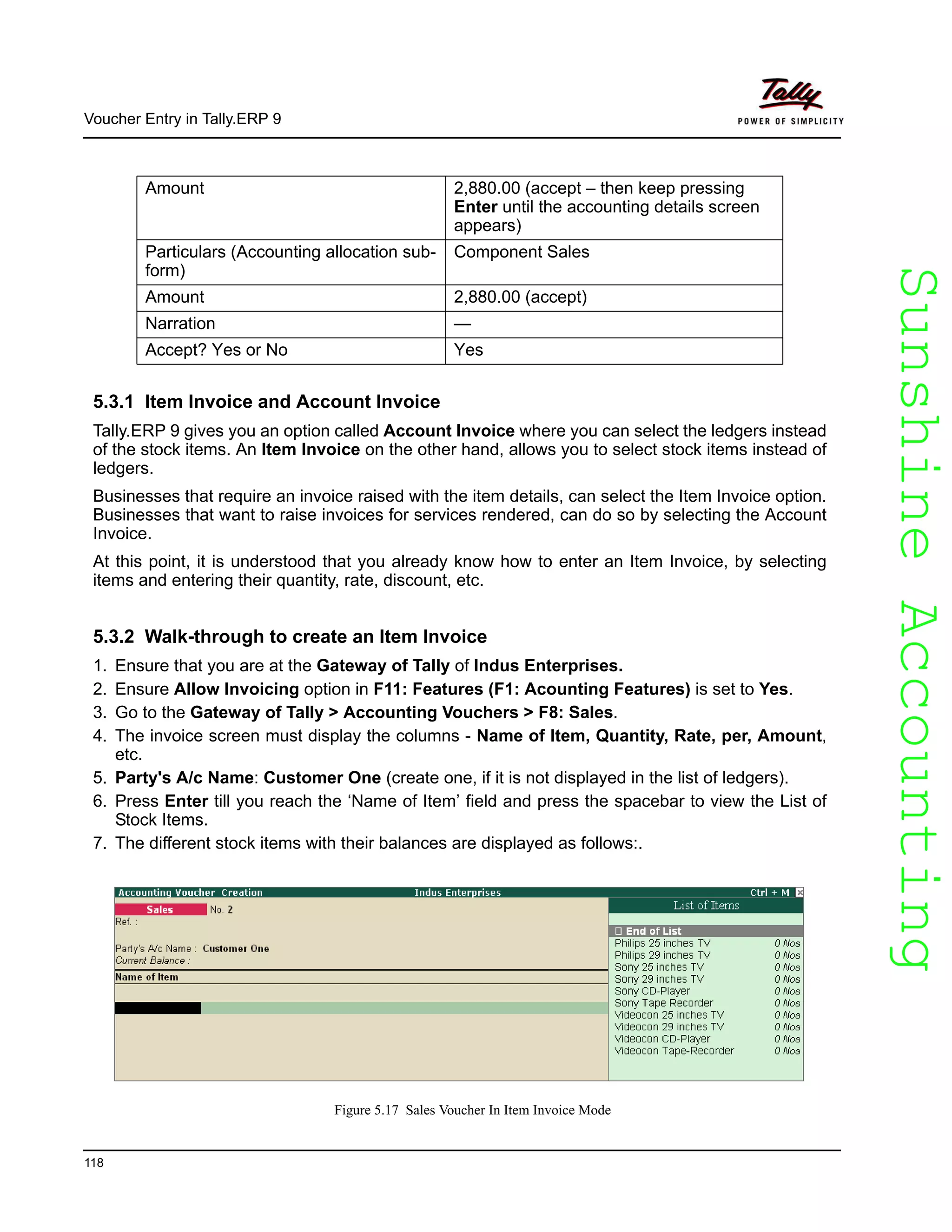 SunshineAccountingSunshineAccounting
Voucher Entry in Tally.ERP 9
118
5.3.1 Item Invoice and Account Invoice
Tally.ERP 9 gives you an option called Account Invoice where you can select the ledgers instead
of the stock items. An Item Invoice on the other hand, allows you to select stock items instead of
ledgers.
Businesses that require an invoice raised with the item details, can select the Item Invoice option.
Businesses that want to raise invoices for services rendered, can do so by selecting the Account
Invoice.
At this point, it is understood that you already know how to enter an Item Invoice, by selecting
items and entering their quantity, rate, discount, etc.
5.3.2 Walk-through to create an Item Invoice
1. Ensure that you are at the Gateway of Tally of Indus Enterprises.
2. Ensure Allow Invoicing option in F11: Features (F1: Acounting Features) is set to Yes.
3. Go to the Gateway of Tally > Accounting Vouchers > F8: Sales.
4. The invoice screen must display the columns - Name of Item, Quantity, Rate, per, Amount,
etc.
5. Party's A/c Name: Customer One (create one, if it is not displayed in the list of ledgers).
6. Press Enter till you reach the ‘Name of Item’ field and press the spacebar to view the List of
Stock Items.
7. The different stock items with their balances are displayed as follows:.
Figure 5.17 Sales Voucher In Item Invoice Mode
Amount 2,880.00 (accept – then keep pressing
Enter until the accounting details screen
appears)
Particulars (Accounting allocation sub-
form)
Component Sales
Amount 2,880.00 (accept)
Narration —
Accept? Yes or No Yes
 