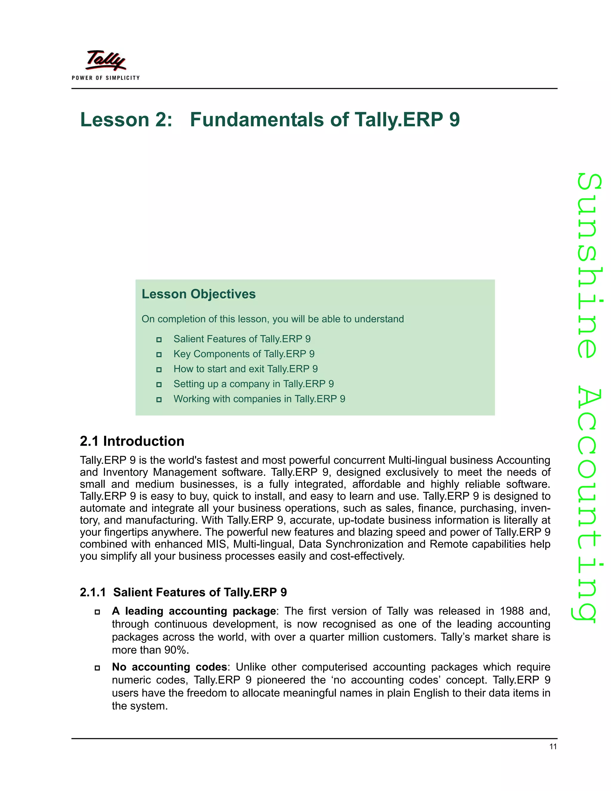 SunshineAccountingSunshineAccounting
11
Lesson 2: Fundamentals of Tally.ERP 9
2.1 Introduction
Tally.ERP 9 is the world's fastest and most powerful concurrent Multi-lingual business Accounting
and Inventory Management software. Tally.ERP 9, designed exclusively to meet the needs of
small and medium businesses, is a fully integrated, affordable and highly reliable software.
Tally.ERP 9 is easy to buy, quick to install, and easy to learn and use. Tally.ERP 9 is designed to
automate and integrate all your business operations, such as sales, finance, purchasing, inven-
tory, and manufacturing. With Tally.ERP 9, accurate, up-todate business information is literally at
your fingertips anywhere. The powerful new features and blazing speed and power of Tally.ERP 9
combined with enhanced MIS, Multi-lingual, Data Synchronization and Remote capabilities help
you simplify all your business processes easily and cost-effectively.
2.1.1 Salient Features of Tally.ERP 9
A leading accounting package: The first version of Tally was released in 1988 and,
through continuous development, is now recognised as one of the leading accounting
packages across the world, with over a quarter million customers. Tally’s market share is
more than 90%.
No accounting codes: Unlike other computerised accounting packages which require
numeric codes, Tally.ERP 9 pioneered the ‘no accounting codes’ concept. Tally.ERP 9
users have the freedom to allocate meaningful names in plain English to their data items in
the system.
Lesson Objectives
On completion of this lesson, you will be able to understand
Salient Features of Tally.ERP 9
Key Components of Tally.ERP 9
How to start and exit Tally.ERP 9
Setting up a company in Tally.ERP 9
Working with companies in Tally.ERP 9
 
