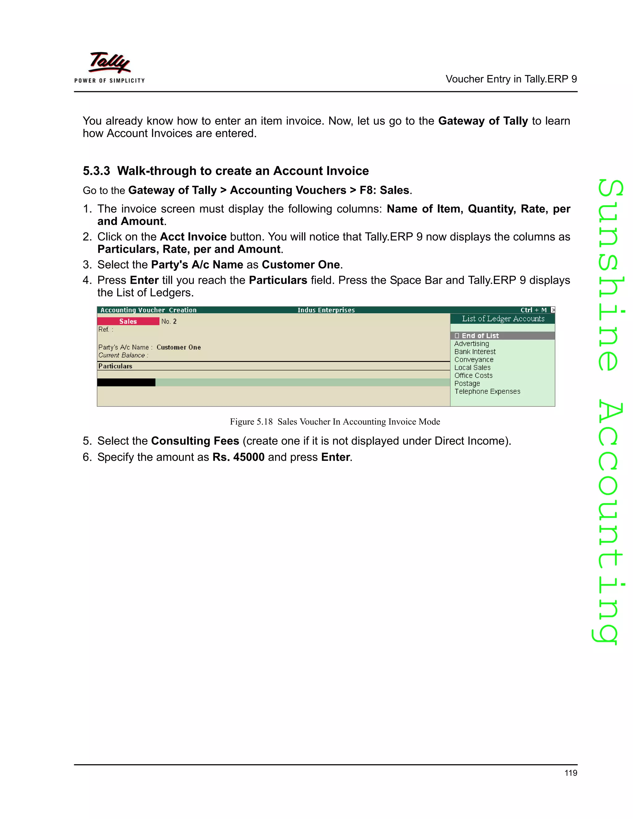 SunshineAccountingSunshineAccounting
Voucher Entry in Tally.ERP 9
119
You already know how to enter an item invoice. Now, let us go to the Gateway of Tally to learn
how Account Invoices are entered.
5.3.3 Walk-through to create an Account Invoice
Go to the Gateway of Tally > Accounting Vouchers > F8: Sales.
1. The invoice screen must display the following columns: Name of Item, Quantity, Rate, per
and Amount.
2. Click on the Acct Invoice button. You will notice that Tally.ERP 9 now displays the columns as
Particulars, Rate, per and Amount.
3. Select the Party's A/c Name as Customer One.
4. Press Enter till you reach the Particulars field. Press the Space Bar and Tally.ERP 9 displays
the List of Ledgers.
Figure 5.18 Sales Voucher In Accounting Invoice Mode
5. Select the Consulting Fees (create one if it is not displayed under Direct Income).
6. Specify the amount as Rs. 45000 and press Enter.
 