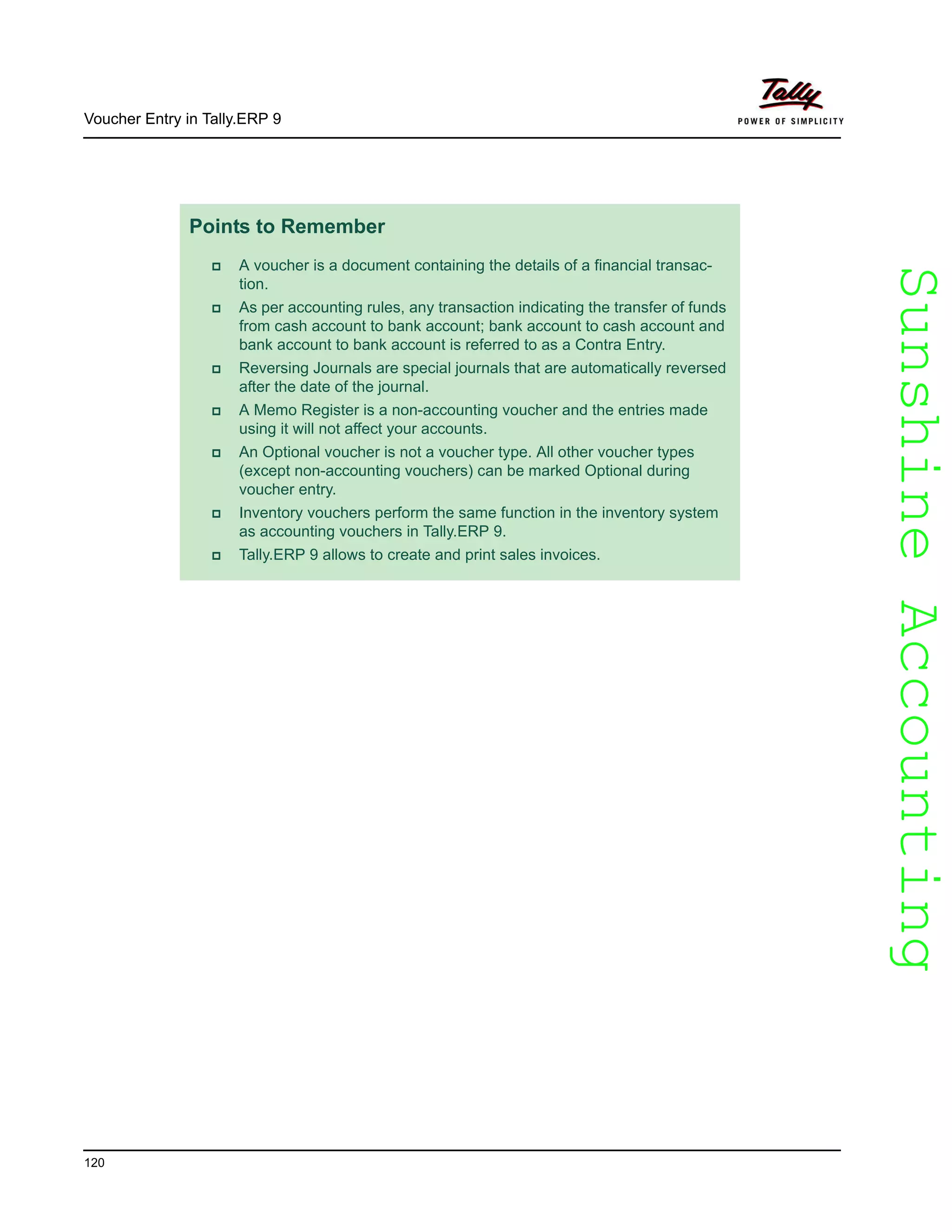 SunshineAccountingSunshineAccounting
Voucher Entry in Tally.ERP 9
120
Points to Remember
A voucher is a document containing the details of a financial transac-
tion.
As per accounting rules, any transaction indicating the transfer of funds
from cash account to bank account; bank account to cash account and
bank account to bank account is referred to as a Contra Entry.
Reversing Journals are special journals that are automatically reversed
after the date of the journal.
A Memo Register is a non-accounting voucher and the entries made
using it will not affect your accounts.
An Optional voucher is not a voucher type. All other voucher types
(except non-accounting vouchers) can be marked Optional during
voucher entry.
Inventory vouchers perform the same function in the inventory system
as accounting vouchers in Tally.ERP 9.
Tally.ERP 9 allows to create and print sales invoices.
 