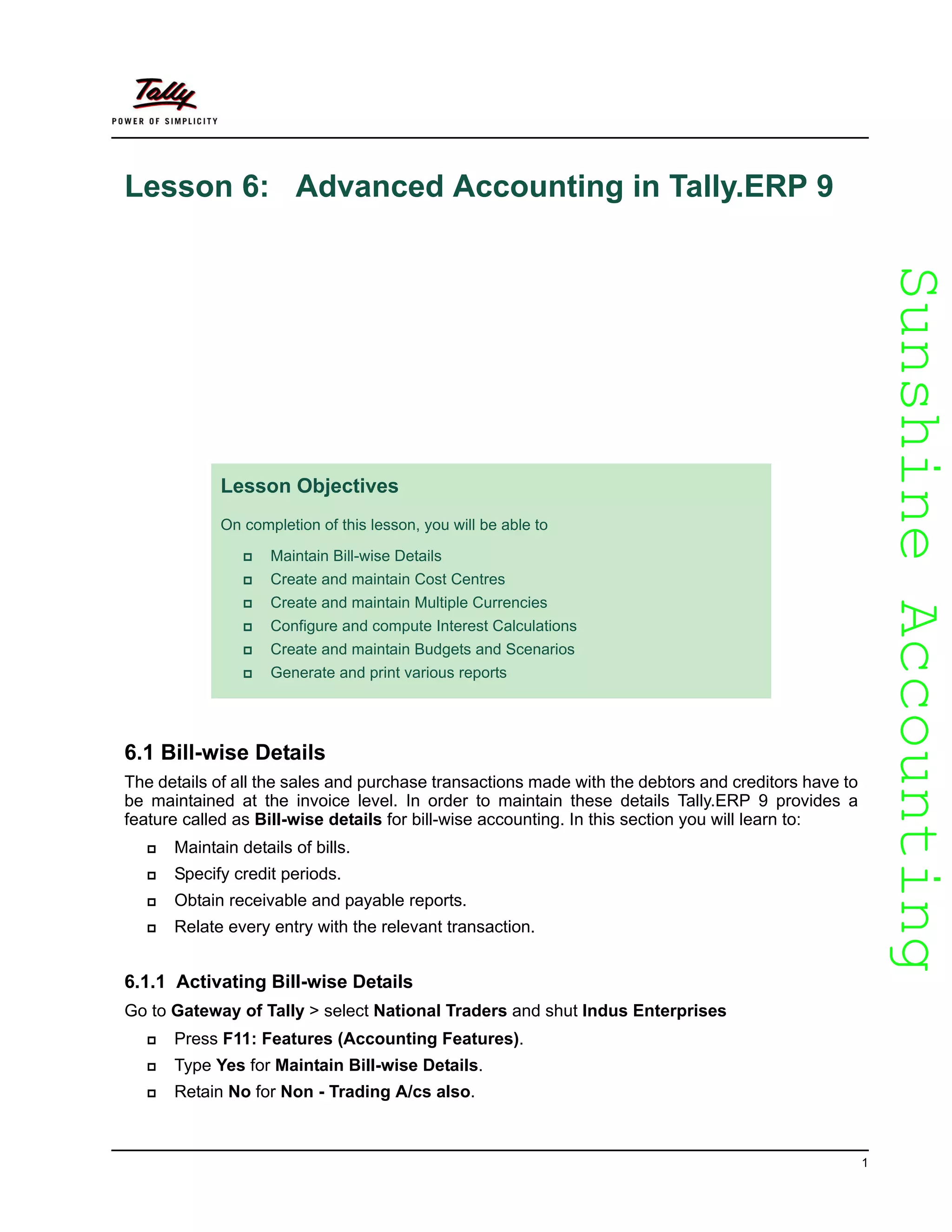 SunshineAccountingSunshineAccounting
1
Lesson 6: Advanced Accounting in Tally.ERP 9
6.1 Bill-wise Details
The details of all the sales and purchase transactions made with the debtors and creditors have to
be maintained at the invoice level. In order to maintain these details Tally.ERP 9 provides a
feature called as Bill-wise details for bill-wise accounting. In this section you will learn to:
Maintain details of bills.
Specify credit periods.
Obtain receivable and payable reports.
Relate every entry with the relevant transaction.
6.1.1 Activating Bill-wise Details
Go to Gateway of Tally > select National Traders and shut Indus Enterprises
Press F11: Features (Accounting Features).
Type Yes for Maintain Bill-wise Details.
Retain No for Non - Trading A/cs also.
Lesson Objectives
On completion of this lesson, you will be able to
Maintain Bill-wise Details
Create and maintain Cost Centres
Create and maintain Multiple Currencies
Configure and compute Interest Calculations
Create and maintain Budgets and Scenarios
Generate and print various reports
 