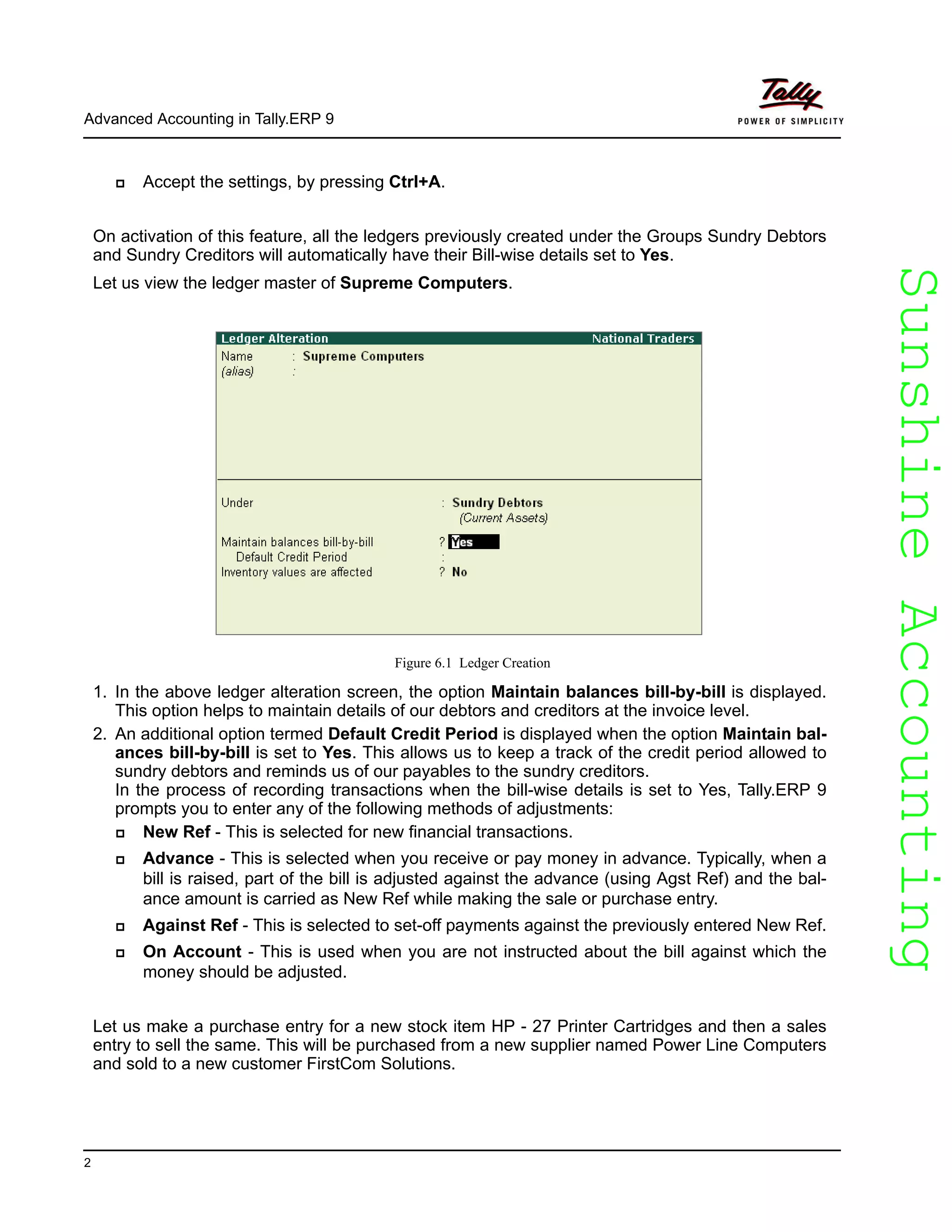 SunshineAccountingSunshineAccounting
Advanced Accounting in Tally.ERP 9
2
Accept the settings, by pressing Ctrl+A.
On activation of this feature, all the ledgers previously created under the Groups Sundry Debtors
and Sundry Creditors will automatically have their Bill-wise details set to Yes.
Let us view the ledger master of Supreme Computers.
Figure 6.1 Ledger Creation
1. In the above ledger alteration screen, the option Maintain balances bill-by-bill is displayed.
This option helps to maintain details of our debtors and creditors at the invoice level.
2. An additional option termed Default Credit Period is displayed when the option Maintain bal-
ances bill-by-bill is set to Yes. This allows us to keep a track of the credit period allowed to
sundry debtors and reminds us of our payables to the sundry creditors.
In the process of recording transactions when the bill-wise details is set to Yes, Tally.ERP 9
prompts you to enter any of the following methods of adjustments:
New Ref - This is selected for new financial transactions.
Advance - This is selected when you receive or pay money in advance. Typically, when a
bill is raised, part of the bill is adjusted against the advance (using Agst Ref) and the bal-
ance amount is carried as New Ref while making the sale or purchase entry.
Against Ref - This is selected to set-off payments against the previously entered New Ref.
On Account - This is used when you are not instructed about the bill against which the
money should be adjusted.
Let us make a purchase entry for a new stock item HP - 27 Printer Cartridges and then a sales
entry to sell the same. This will be purchased from a new supplier named Power Line Computers
and sold to a new customer FirstCom Solutions.
 