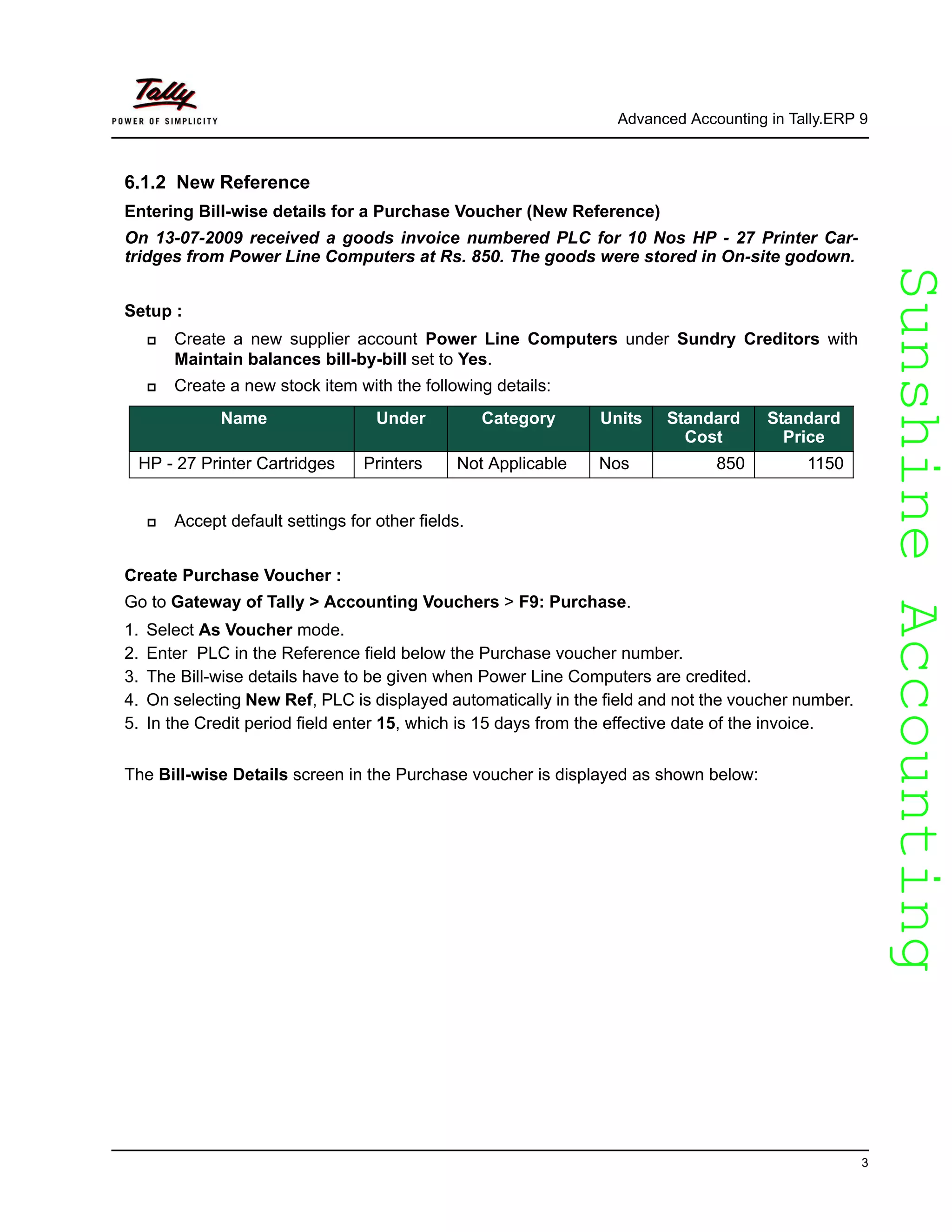 SunshineAccountingSunshineAccounting
Advanced Accounting in Tally.ERP 9
3
6.1.2 New Reference
Entering Bill-wise details for a Purchase Voucher (New Reference)
On 13-07-2009 received a goods invoice numbered PLC for 10 Nos HP - 27 Printer Car-
tridges from Power Line Computers at Rs. 850. The goods were stored in On-site godown.
Setup :
Create a new supplier account Power Line Computers under Sundry Creditors with
Maintain balances bill-by-bill set to Yes.
Create a new stock item with the following details:
Accept default settings for other fields.
Create Purchase Voucher :
Go to Gateway of Tally > Accounting Vouchers > F9: Purchase.
1. Select As Voucher mode.
2. Enter PLC in the Reference field below the Purchase voucher number.
3. The Bill-wise details have to be given when Power Line Computers are credited.
4. On selecting New Ref, PLC is displayed automatically in the field and not the voucher number.
5. In the Credit period field enter 15, which is 15 days from the effective date of the invoice.
The Bill-wise Details screen in the Purchase voucher is displayed as shown below:
Name Under Category Units Standard
Cost
Standard
Price
HP - 27 Printer Cartridges Printers Not Applicable Nos 850 1150
 