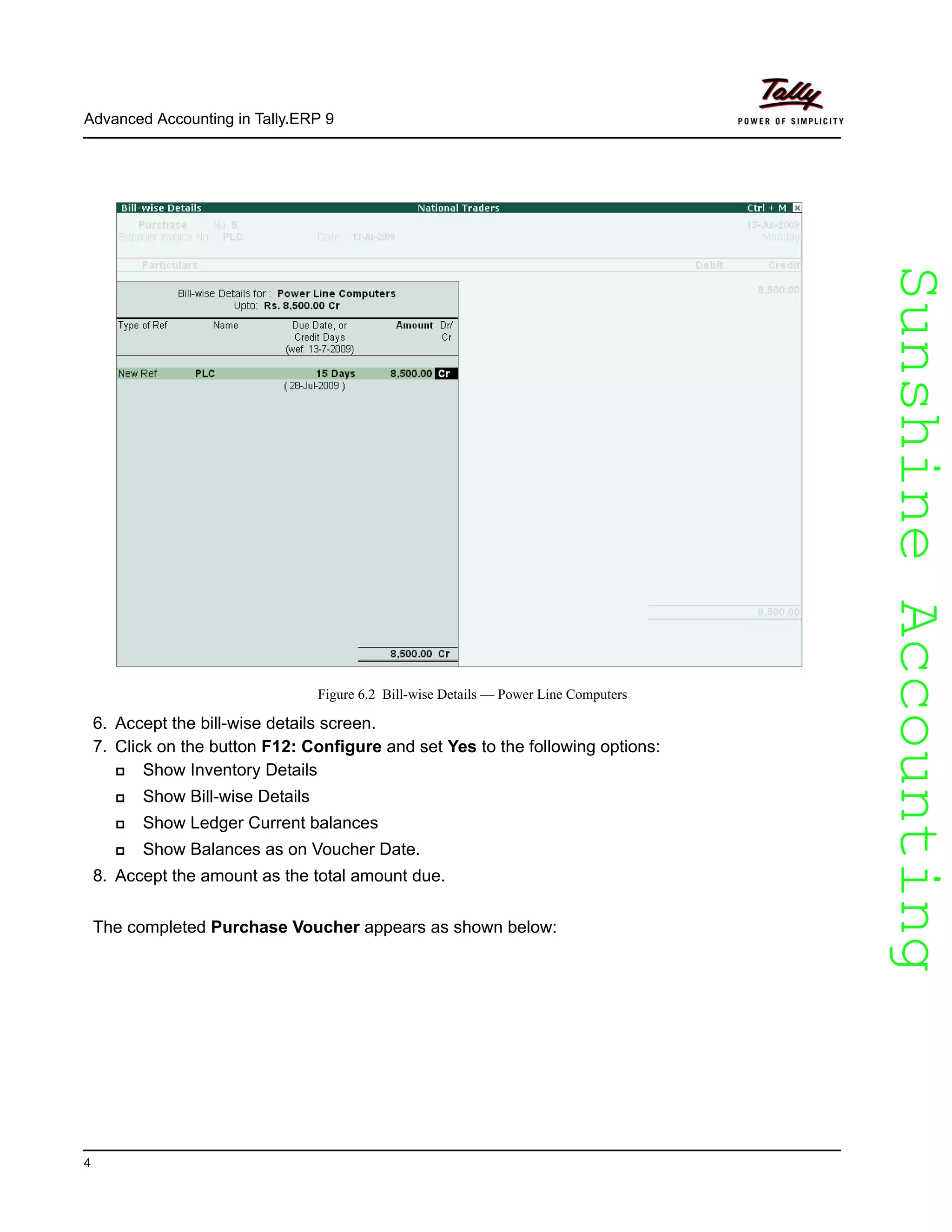 SunshineAccountingSunshineAccounting
Advanced Accounting in Tally.ERP 9
4
Figure 6.2 Bill-wise Details — Power Line Computers
6. Accept the bill-wise details screen.
7. Click on the button F12: Configure and set Yes to the following options:
Show Inventory Details
Show Bill-wise Details
Show Ledger Current balances
Show Balances as on Voucher Date.
8. Accept the amount as the total amount due.
The completed Purchase Voucher appears as shown below:
 