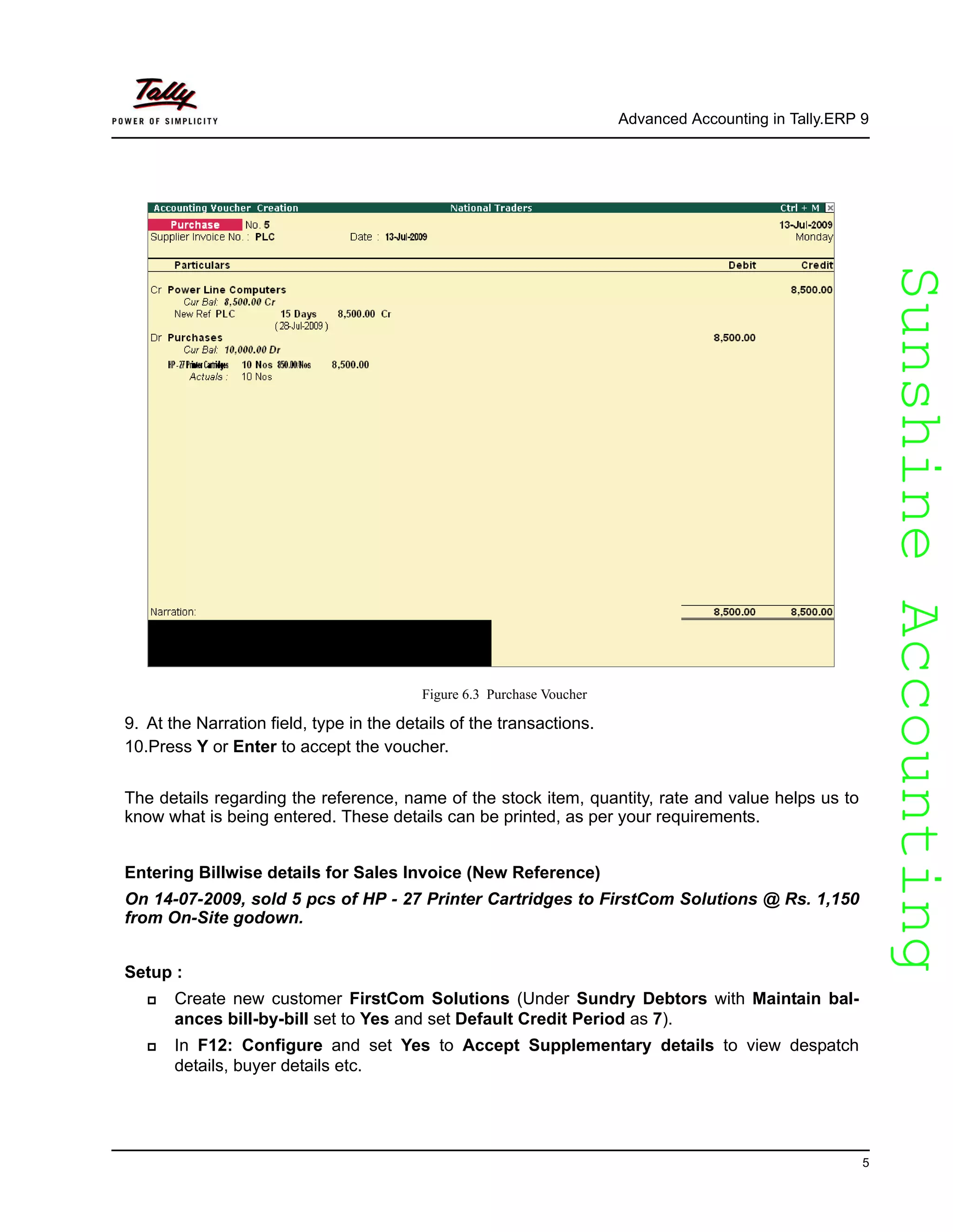 SunshineAccountingSunshineAccounting
Advanced Accounting in Tally.ERP 9
5
Figure 6.3 Purchase Voucher
9. At the Narration field, type in the details of the transactions.
10.Press Y or Enter to accept the voucher.
The details regarding the reference, name of the stock item, quantity, rate and value helps us to
know what is being entered. These details can be printed, as per your requirements.
Entering Billwise details for Sales Invoice (New Reference)
On 14-07-2009, sold 5 pcs of HP - 27 Printer Cartridges to FirstCom Solutions @ Rs. 1,150
from On-Site godown.
Setup :
Create new customer FirstCom Solutions (Under Sundry Debtors with Maintain bal-
ances bill-by-bill set to Yes and set Default Credit Period as 7).
In F12: Configure and set Yes to Accept Supplementary details to view despatch
details, buyer details etc.
 