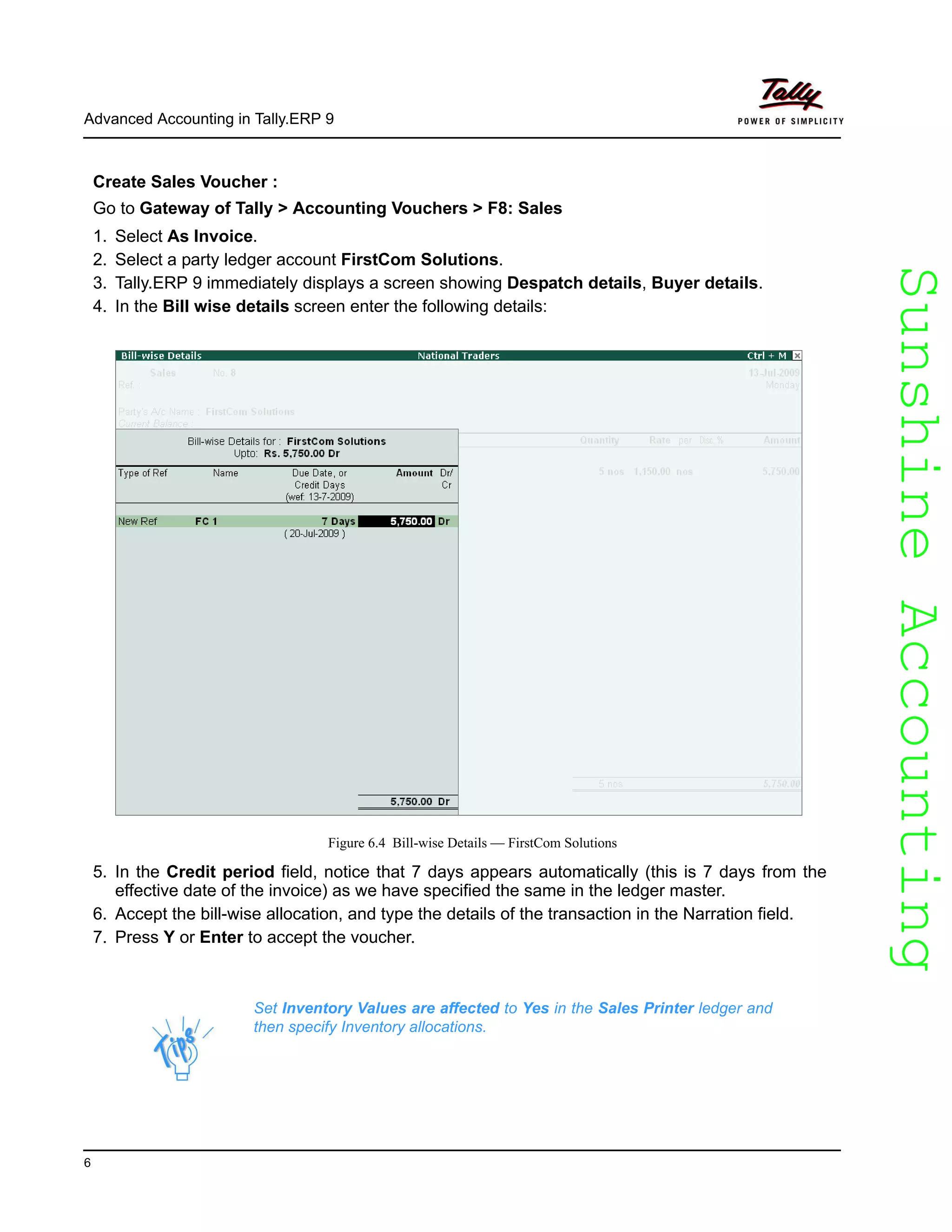 SunshineAccountingSunshineAccounting
Advanced Accounting in Tally.ERP 9
6
Create Sales Voucher :
Go to Gateway of Tally > Accounting Vouchers > F8: Sales
1. Select As Invoice.
2. Select a party ledger account FirstCom Solutions.
3. Tally.ERP 9 immediately displays a screen showing Despatch details, Buyer details.
4. In the Bill wise details screen enter the following details:
Figure 6.4 Bill-wise Details — FirstCom Solutions
5. In the Credit period field, notice that 7 days appears automatically (this is 7 days from the
effective date of the invoice) as we have specified the same in the ledger master.
6. Accept the bill-wise allocation, and type the details of the transaction in the Narration field.
7. Press Y or Enter to accept the voucher.
Set Inventory Values are affected to Yes in the Sales Printer ledger and
then specify Inventory allocations.
 