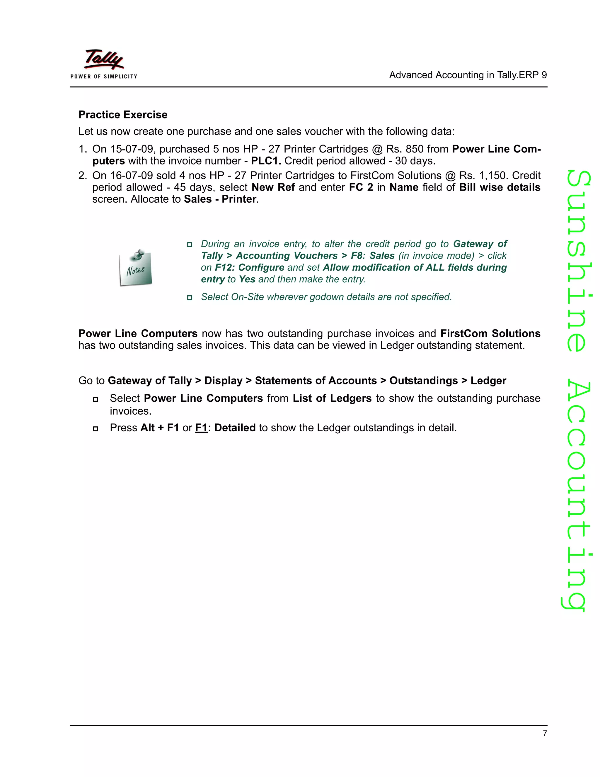 SunshineAccountingSunshineAccounting
Advanced Accounting in Tally.ERP 9
7
Practice Exercise
Let us now create one purchase and one sales voucher with the following data:
1. On 15-07-09, purchased 5 nos HP - 27 Printer Cartridges @ Rs. 850 from Power Line Com-
puters with the invoice number - PLC1. Credit period allowed - 30 days.
2. On 16-07-09 sold 4 nos HP - 27 Printer Cartridges to FirstCom Solutions @ Rs. 1,150. Credit
period allowed - 45 days, select New Ref and enter FC 2 in Name field of Bill wise details
screen. Allocate to Sales - Printer.
Power Line Computers now has two outstanding purchase invoices and FirstCom Solutions
has two outstanding sales invoices. This data can be viewed in Ledger outstanding statement.
Go to Gateway of Tally > Display > Statements of Accounts > Outstandings > Ledger
Select Power Line Computers from List of Ledgers to show the outstanding purchase
invoices.
Press Alt + F1 or F1: Detailed to show the Ledger outstandings in detail.
During an invoice entry, to alter the credit period go to Gateway of
Tally > Accounting Vouchers > F8: Sales (in invoice mode) > click
on F12: Configure and set Allow modification of ALL fields during
entry to Yes and then make the entry.
Select On-Site wherever godown details are not specified.
 