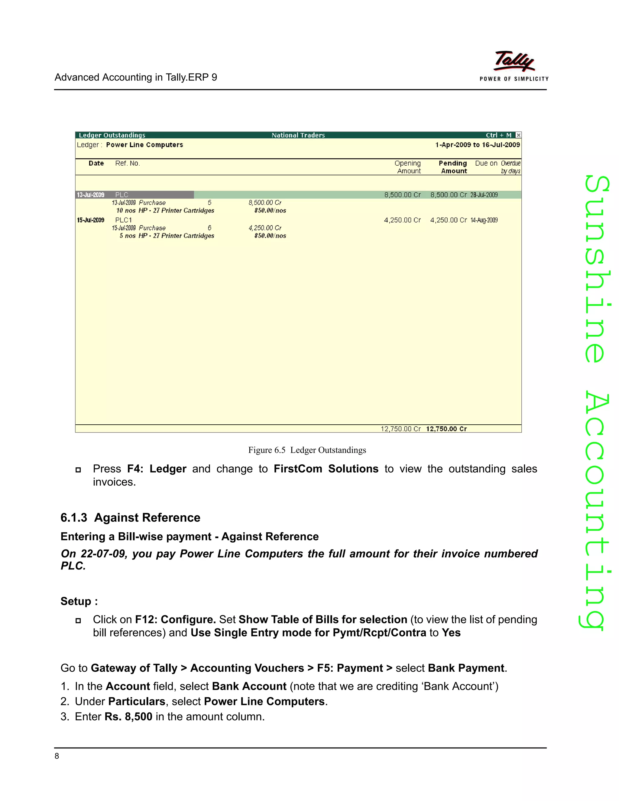 SunshineAccountingSunshineAccounting
Advanced Accounting in Tally.ERP 9
8
Figure 6.5 Ledger Outstandings
Press F4: Ledger and change to FirstCom Solutions to view the outstanding sales
invoices.
6.1.3 Against Reference
Entering a Bill-wise payment - Against Reference
On 22-07-09, you pay Power Line Computers the full amount for their invoice numbered
PLC.
Setup :
Click on F12: Configure. Set Show Table of Bills for selection (to view the list of pending
bill references) and Use Single Entry mode for Pymt/Rcpt/Contra to Yes
Go to Gateway of Tally > Accounting Vouchers > F5: Payment > select Bank Payment.
1. In the Account field, select Bank Account (note that we are crediting ‘Bank Account’)
2. Under Particulars, select Power Line Computers.
3. Enter Rs. 8,500 in the amount column.
 