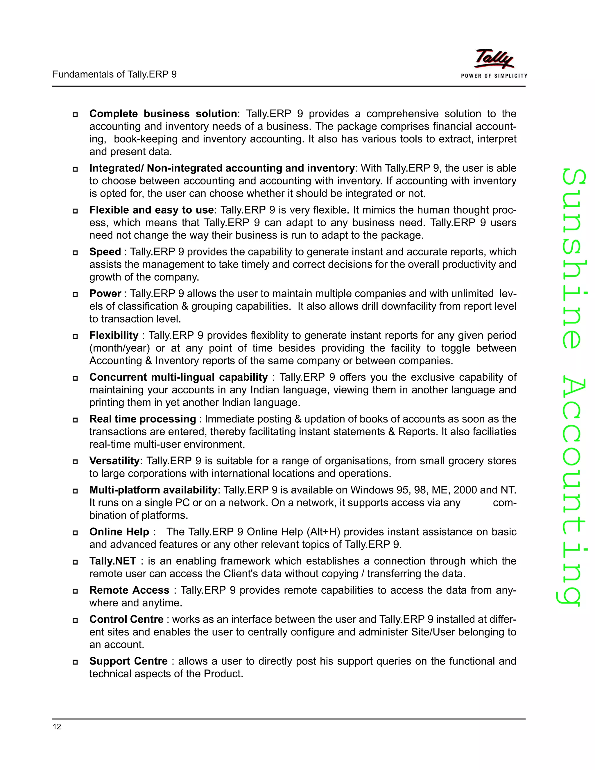 SunshineAccountingSunshineAccounting
Fundamentals of Tally.ERP 9
12
Complete business solution: Tally.ERP 9 provides a comprehensive solution to the
accounting and inventory needs of a business. The package comprises financial account-
ing, book-keeping and inventory accounting. It also has various tools to extract, interpret
and present data.
Integrated/ Non-integrated accounting and inventory: With Tally.ERP 9, the user is able
to choose between accounting and accounting with inventory. If accounting with inventory
is opted for, the user can choose whether it should be integrated or not.
Flexible and easy to use: Tally.ERP 9 is very flexible. It mimics the human thought proc-
ess, which means that Tally.ERP 9 can adapt to any business need. Tally.ERP 9 users
need not change the way their business is run to adapt to the package.
Speed : Tally.ERP 9 provides the capability to generate instant and accurate reports, which
assists the management to take timely and correct decisions for the overall productivity and
growth of the company.
Power : Tally.ERP 9 allows the user to maintain multiple companies and with unlimited lev-
els of classification & grouping capabilities. It also allows drill downfacility from report level
to transaction level.
Flexibility : Tally.ERP 9 provides flexiblity to generate instant reports for any given period
(month/year) or at any point of time besides providing the facility to toggle between
Accounting & Inventory reports of the same company or between companies.
Concurrent multi-lingual capability : Tally.ERP 9 offers you the exclusive capability of
maintaining your accounts in any Indian language, viewing them in another language and
printing them in yet another Indian language.
Real time processing : Immediate posting & updation of books of accounts as soon as the
transactions are entered, thereby facilitating instant statements & Reports. It also faciliaties
real-time multi-user environment.
Versatility: Tally.ERP 9 is suitable for a range of organisations, from small grocery stores
to large corporations with international locations and operations.
Multi-platform availability: Tally.ERP 9 is available on Windows 95, 98, ME, 2000 and NT.
It runs on a single PC or on a network. On a network, it supports access via any com-
bination of platforms.
Online Help : The Tally.ERP 9 Online Help (Alt+H) provides instant assistance on basic
and advanced features or any other relevant topics of Tally.ERP 9.
Tally.NET : is an enabling framework which establishes a connection through which the
remote user can access the Client's data without copying / transferring the data.
Remote Access : Tally.ERP 9 provides remote capabilities to access the data from any-
where and anytime.
Control Centre : works as an interface between the user and Tally.ERP 9 installed at differ-
ent sites and enables the user to centrally configure and administer Site/User belonging to
an account.
Support Centre : allows a user to directly post his support queries on the functional and
technical aspects of the Product.
 