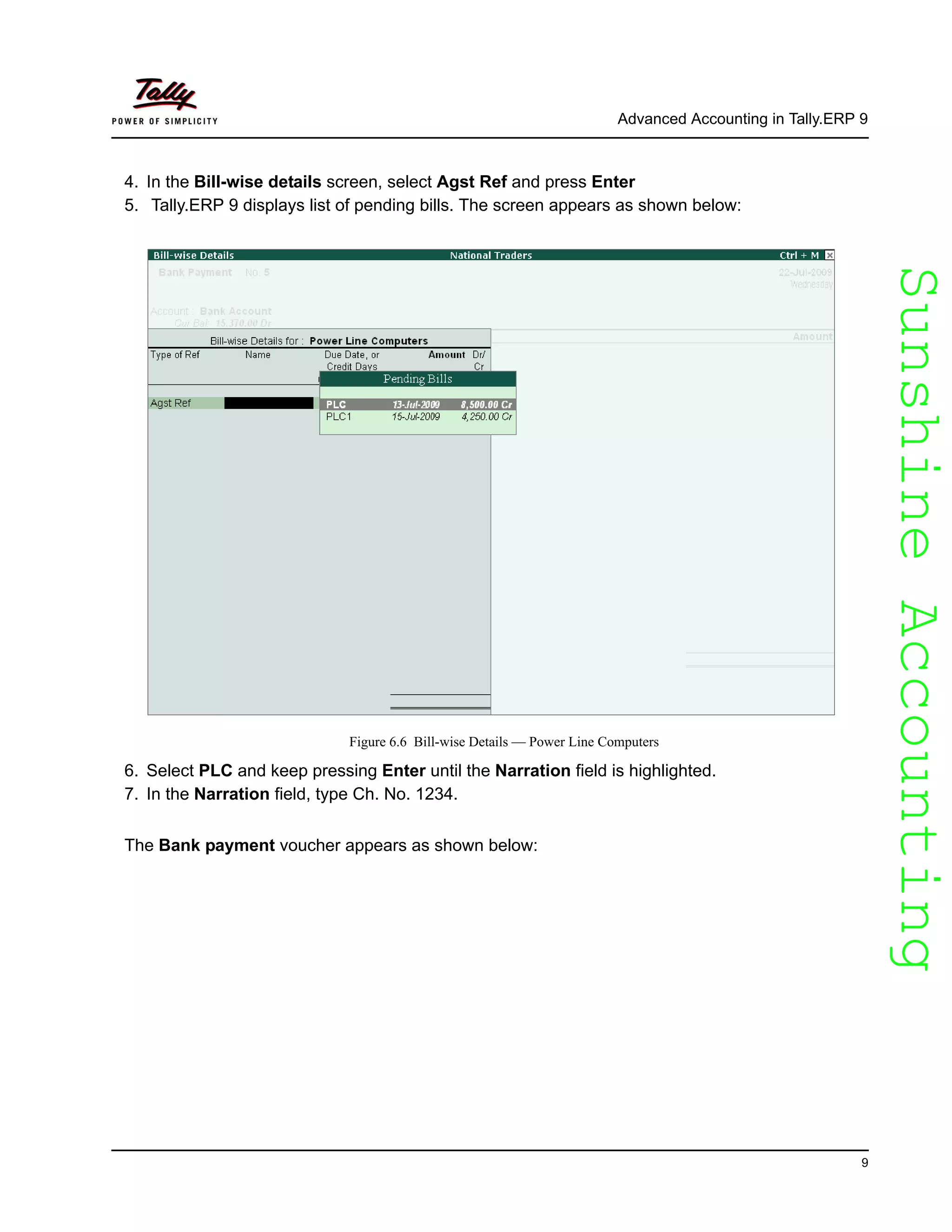 SunshineAccountingSunshineAccounting
Advanced Accounting in Tally.ERP 9
9
4. In the Bill-wise details screen, select Agst Ref and press Enter
5. Tally.ERP 9 displays list of pending bills. The screen appears as shown below:
Figure 6.6 Bill-wise Details — Power Line Computers
6. Select PLC and keep pressing Enter until the Narration field is highlighted.
7. In the Narration field, type Ch. No. 1234.
The Bank payment voucher appears as shown below:
 