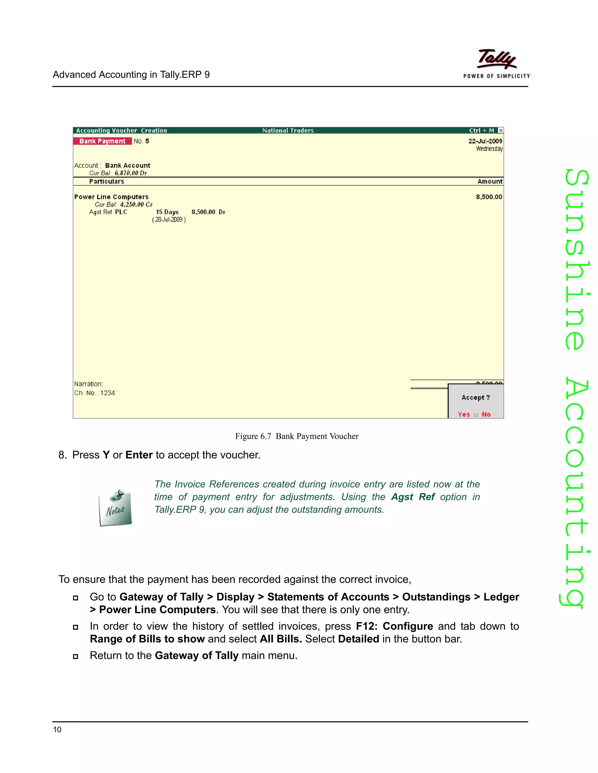 SunshineAccountingSunshineAccounting
Advanced Accounting in Tally.ERP 9
10
Figure 6.7 Bank Payment Voucher
8. Press Y or Enter to accept the voucher.
To ensure that the payment has been recorded against the correct invoice,
Go to Gateway of Tally > Display > Statements of Accounts > Outstandings > Ledger
> Power Line Computers. You will see that there is only one entry.
In order to view the history of settled invoices, press F12: Configure and tab down to
Range of Bills to show and select All Bills. Select Detailed in the button bar.
Return to the Gateway of Tally main menu.
The Invoice References created during invoice entry are listed now at the
time of payment entry for adjustments. Using the Agst Ref option in
Tally.ERP 9, you can adjust the outstanding amounts.
 