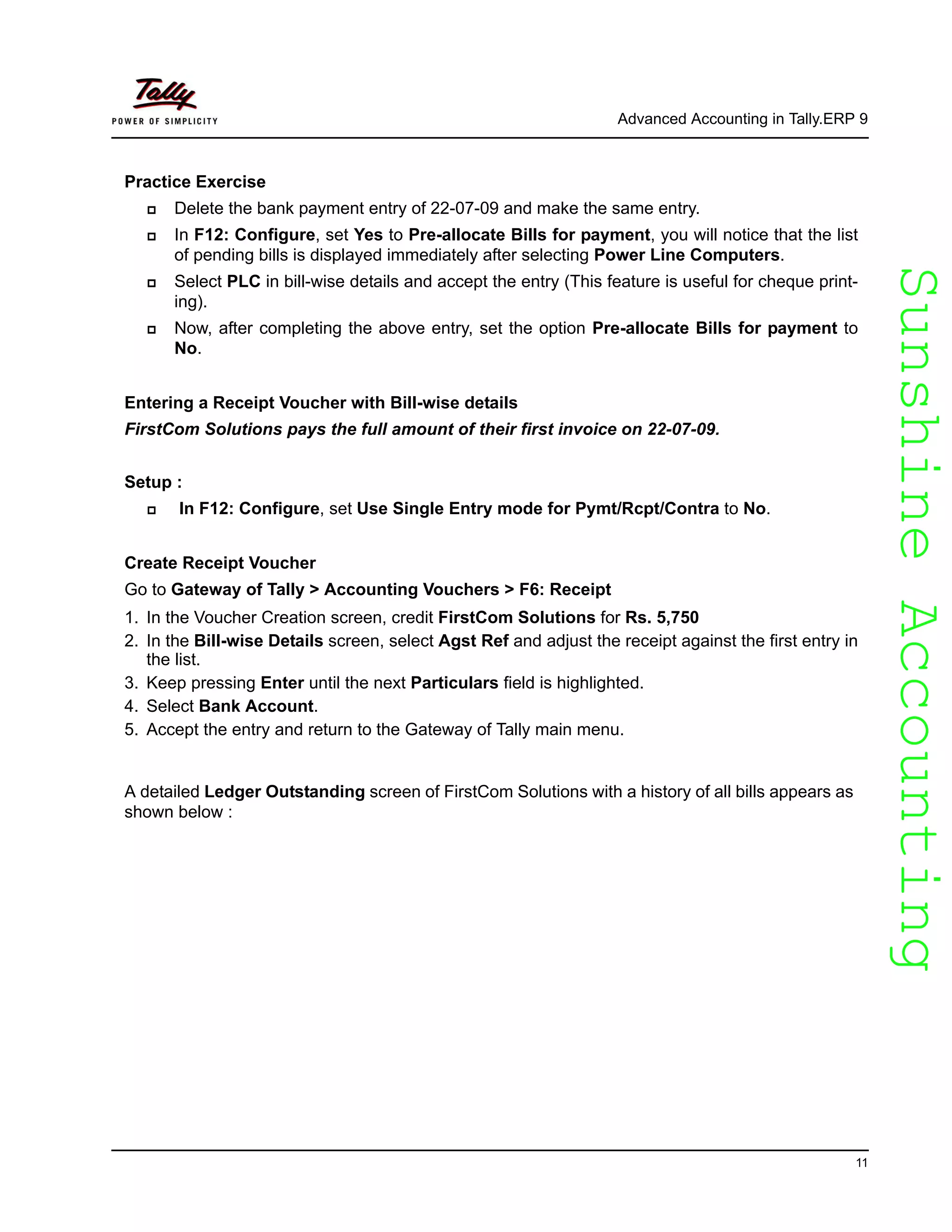 SunshineAccountingSunshineAccounting
Advanced Accounting in Tally.ERP 9
11
Practice Exercise
Delete the bank payment entry of 22-07-09 and make the same entry.
In F12: Configure, set Yes to Pre-allocate Bills for payment, you will notice that the list
of pending bills is displayed immediately after selecting Power Line Computers.
Select PLC in bill-wise details and accept the entry (This feature is useful for cheque print-
ing).
Now, after completing the above entry, set the option Pre-allocate Bills for payment to
No.
Entering a Receipt Voucher with Bill-wise details
FirstCom Solutions pays the full amount of their first invoice on 22-07-09.
Setup :
In F12: Configure, set Use Single Entry mode for Pymt/Rcpt/Contra to No.
Create Receipt Voucher
Go to Gateway of Tally > Accounting Vouchers > F6: Receipt
1. In the Voucher Creation screen, credit FirstCom Solutions for Rs. 5,750
2. In the Bill-wise Details screen, select Agst Ref and adjust the receipt against the first entry in
the list.
3. Keep pressing Enter until the next Particulars field is highlighted.
4. Select Bank Account.
5. Accept the entry and return to the Gateway of Tally main menu.
A detailed Ledger Outstanding screen of FirstCom Solutions with a history of all bills appears as
shown below :
 
