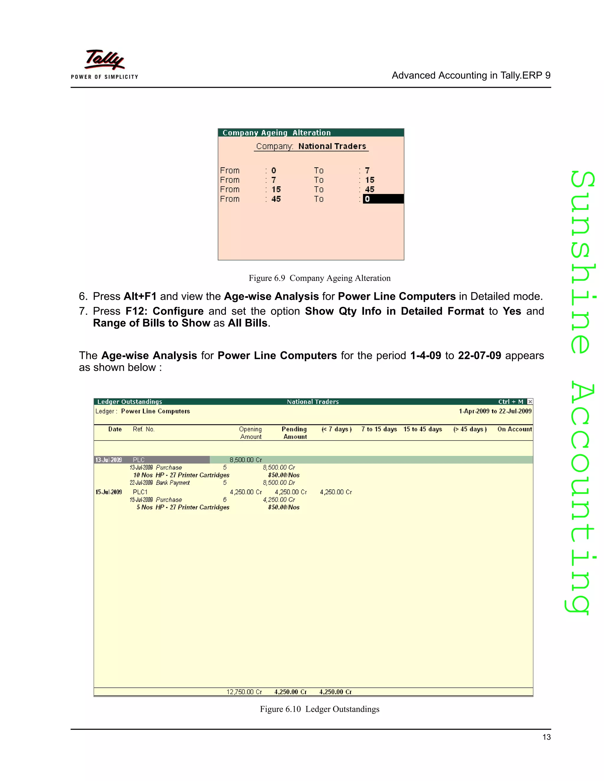 SunshineAccountingSunshineAccounting
Advanced Accounting in Tally.ERP 9
13
Figure 6.9 Company Ageing Alteration
6. Press Alt+F1 and view the Age-wise Analysis for Power Line Computers in Detailed mode.
7. Press F12: Configure and set the option Show Qty Info in Detailed Format to Yes and
Range of Bills to Show as All Bills.
The Age-wise Analysis for Power Line Computers for the period 1-4-09 to 22-07-09 appears
as shown below :
Figure 6.10 Ledger Outstandings
 