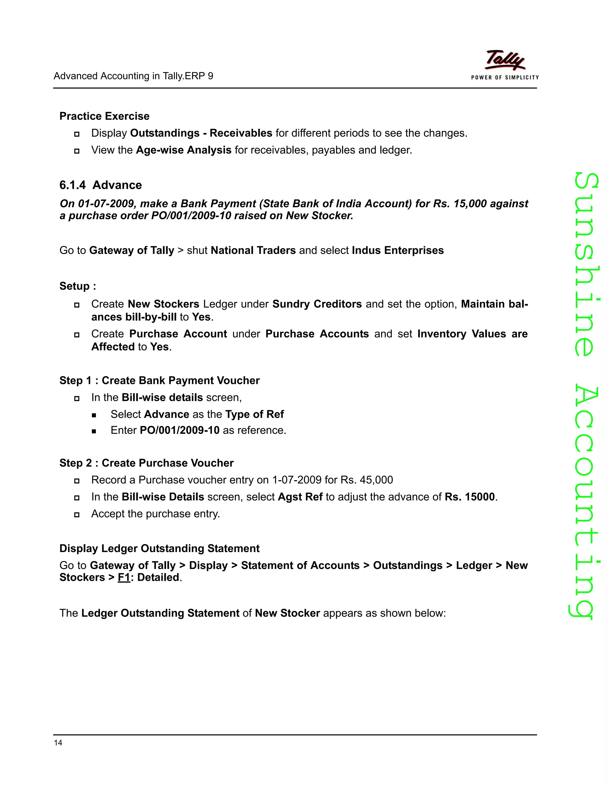 SunshineAccountingSunshineAccounting
Advanced Accounting in Tally.ERP 9
14
Practice Exercise
Display Outstandings - Receivables for different periods to see the changes.
View the Age-wise Analysis for receivables, payables and ledger.
6.1.4 Advance
On 01-07-2009, make a Bank Payment (State Bank of India Account) for Rs. 15,000 against
a purchase order PO/001/2009-10 raised on New Stocker.
Go to Gateway of Tally > shut National Traders and select Indus Enterprises
Setup :
Create New Stockers Ledger under Sundry Creditors and set the option, Maintain bal-
ances bill-by-bill to Yes.
Create Purchase Account under Purchase Accounts and set Inventory Values are
Affected to Yes.
Step 1 : Create Bank Payment Voucher
In the Bill-wise details screen,
Select Advance as the Type of Ref
Enter PO/001/2009-10 as reference.
Step 2 : Create Purchase Voucher
Record a Purchase voucher entry on 1-07-2009 for Rs. 45,000
In the Bill-wise Details screen, select Agst Ref to adjust the advance of Rs. 15000.
Accept the purchase entry.
Display Ledger Outstanding Statement
Go to Gateway of Tally > Display > Statement of Accounts > Outstandings > Ledger > New
Stockers > F1: Detailed.
The Ledger Outstanding Statement of New Stocker appears as shown below:
 