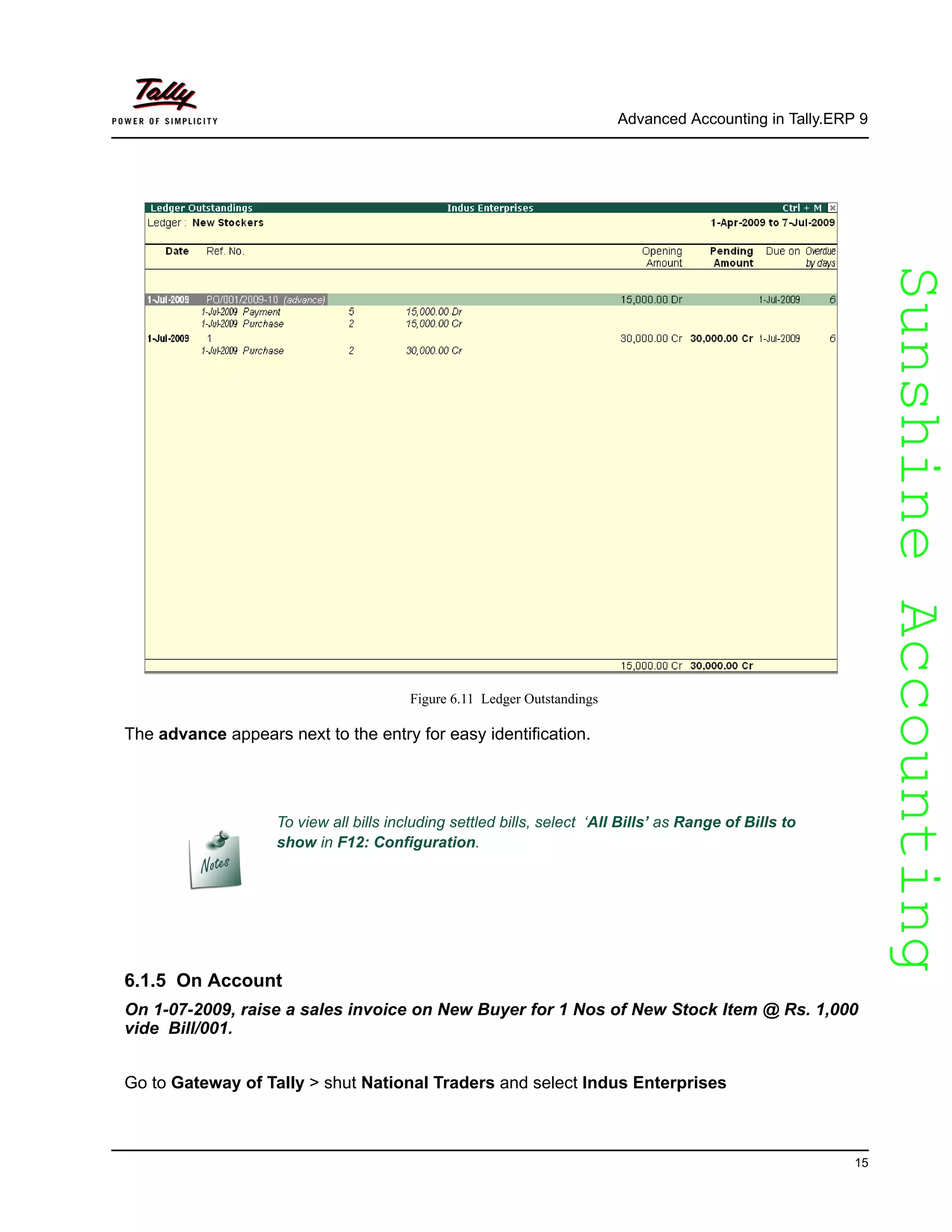 SunshineAccountingSunshineAccounting
Advanced Accounting in Tally.ERP 9
15
Figure 6.11 Ledger Outstandings
The advance appears next to the entry for easy identification.
6.1.5 On Account
On 1-07-2009, raise a sales invoice on New Buyer for 1 Nos of New Stock Item @ Rs. 1,000
vide Bill/001.
Go to Gateway of Tally > shut National Traders and select Indus Enterprises
To view all bills including settled bills, select ‘All Bills’ as Range of Bills to
show in F12: Configuration.
 