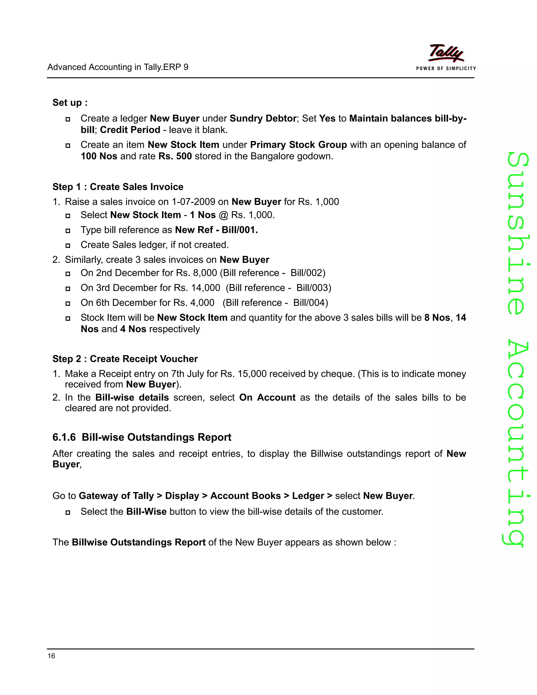 SunshineAccountingSunshineAccounting
Advanced Accounting in Tally.ERP 9
16
Set up :
Create a ledger New Buyer under Sundry Debtor; Set Yes to Maintain balances bill-by-
bill; Credit Period - leave it blank.
Create an item New Stock Item under Primary Stock Group with an opening balance of
100 Nos and rate Rs. 500 stored in the Bangalore godown.
Step 1 : Create Sales Invoice
1. Raise a sales invoice on 1-07-2009 on New Buyer for Rs. 1,000
Select New Stock Item - 1 Nos @ Rs. 1,000.
Type bill reference as New Ref - Bill/001.
Create Sales ledger, if not created.
2. Similarly, create 3 sales invoices on New Buyer
On 2nd December for Rs. 8,000 (Bill reference - Bill/002)
On 3rd December for Rs. 14,000 (Bill reference - Bill/003)
On 6th December for Rs. 4,000 (Bill reference - Bill/004)
Stock Item will be New Stock Item and quantity for the above 3 sales bills will be 8 Nos, 14
Nos and 4 Nos respectively
Step 2 : Create Receipt Voucher
1. Make a Receipt entry on 7th July for Rs. 15,000 received by cheque. (This is to indicate money
received from New Buyer).
2. In the Bill-wise details screen, select On Account as the details of the sales bills to be
cleared are not provided.
6.1.6 Bill-wise Outstandings Report
After creating the sales and receipt entries, to display the Billwise outstandings report of New
Buyer,
Go to Gateway of Tally > Display > Account Books > Ledger > select New Buyer.
Select the Bill-Wise button to view the bill-wise details of the customer.
The Billwise Outstandings Report of the New Buyer appears as shown below :
 