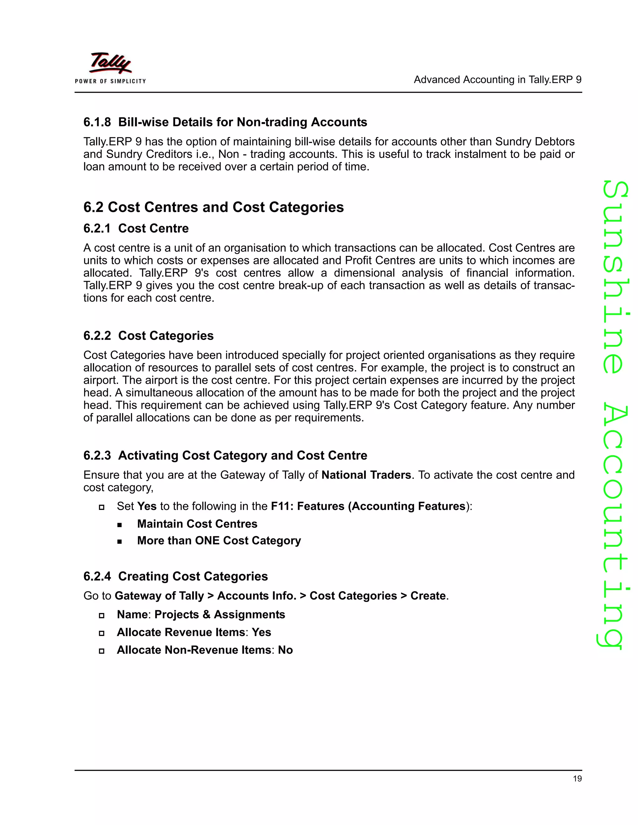 SunshineAccountingSunshineAccounting
Advanced Accounting in Tally.ERP 9
19
6.1.8 Bill-wise Details for Non-trading Accounts
Tally.ERP 9 has the option of maintaining bill-wise details for accounts other than Sundry Debtors
and Sundry Creditors i.e., Non - trading accounts. This is useful to track instalment to be paid or
loan amount to be received over a certain period of time.
6.2 Cost Centres and Cost Categories
6.2.1 Cost Centre
A cost centre is a unit of an organisation to which transactions can be allocated. Cost Centres are
units to which costs or expenses are allocated and Profit Centres are units to which incomes are
allocated. Tally.ERP 9's cost centres allow a dimensional analysis of financial information.
Tally.ERP 9 gives you the cost centre break-up of each transaction as well as details of transac-
tions for each cost centre.
6.2.2 Cost Categories
Cost Categories have been introduced specially for project oriented organisations as they require
allocation of resources to parallel sets of cost centres. For example, the project is to construct an
airport. The airport is the cost centre. For this project certain expenses are incurred by the project
head. A simultaneous allocation of the amount has to be made for both the project and the project
head. This requirement can be achieved using Tally.ERP 9's Cost Category feature. Any number
of parallel allocations can be done as per requirements.
6.2.3 Activating Cost Category and Cost Centre
Ensure that you are at the Gateway of Tally of National Traders. To activate the cost centre and
cost category,
Set Yes to the following in the F11: Features (Accounting Features):
Maintain Cost Centres
More than ONE Cost Category
6.2.4 Creating Cost Categories
Go to Gateway of Tally > Accounts Info. > Cost Categories > Create.
Name: Projects & Assignments
Allocate Revenue Items: Yes
Allocate Non-Revenue Items: No
 