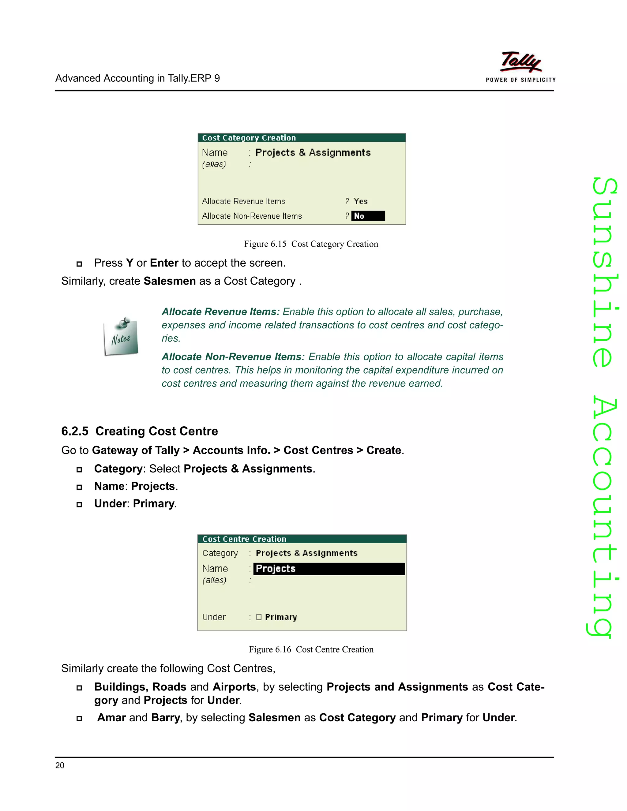 SunshineAccountingSunshineAccounting
Advanced Accounting in Tally.ERP 9
20
Figure 6.15 Cost Category Creation
Press Y or Enter to accept the screen.
Similarly, create Salesmen as a Cost Category .
6.2.5 Creating Cost Centre
Go to Gateway of Tally > Accounts Info. > Cost Centres > Create.
Category: Select Projects & Assignments.
Name: Projects.
Under: Primary.
Figure 6.16 Cost Centre Creation
Similarly create the following Cost Centres,
Buildings, Roads and Airports, by selecting Projects and Assignments as Cost Cate-
gory and Projects for Under.
Amar and Barry, by selecting Salesmen as Cost Category and Primary for Under.
Allocate Revenue Items: Enable this option to allocate all sales, purchase,
expenses and income related transactions to cost centres and cost catego-
ries.
Allocate Non-Revenue Items: Enable this option to allocate capital items
to cost centres. This helps in monitoring the capital expenditure incurred on
cost centres and measuring them against the revenue earned.
 
