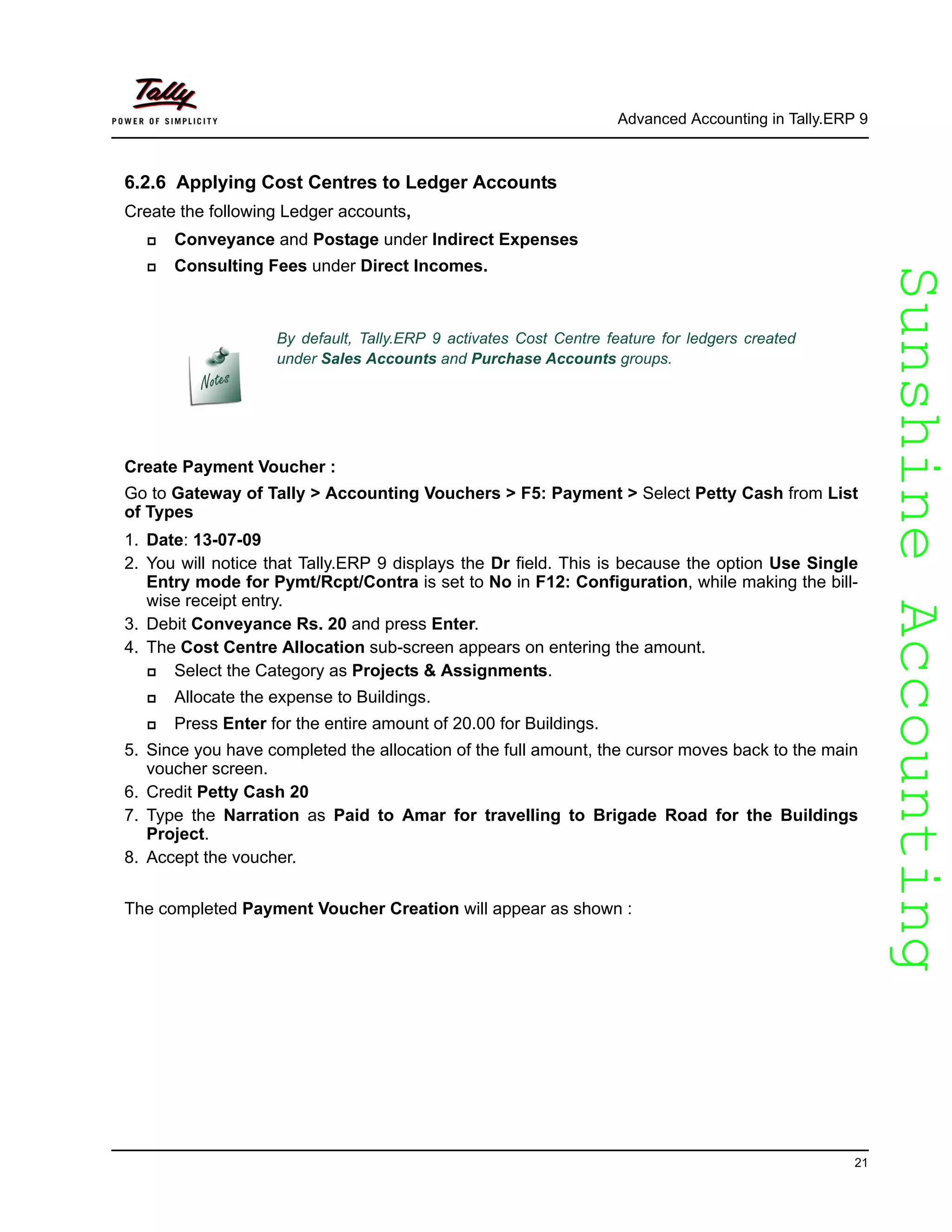 SunshineAccountingSunshineAccounting
Advanced Accounting in Tally.ERP 9
21
6.2.6 Applying Cost Centres to Ledger Accounts
Create the following Ledger accounts,
Conveyance and Postage under Indirect Expenses
Consulting Fees under Direct Incomes.
Create Payment Voucher :
Go to Gateway of Tally > Accounting Vouchers > F5: Payment > Select Petty Cash from List
of Types
1. Date: 13-07-09
2. You will notice that Tally.ERP 9 displays the Dr field. This is because the option Use Single
Entry mode for Pymt/Rcpt/Contra is set to No in F12: Configuration, while making the bill-
wise receipt entry.
3. Debit Conveyance Rs. 20 and press Enter.
4. The Cost Centre Allocation sub-screen appears on entering the amount.
Select the Category as Projects & Assignments.
Allocate the expense to Buildings.
Press Enter for the entire amount of 20.00 for Buildings.
5. Since you have completed the allocation of the full amount, the cursor moves back to the main
voucher screen.
6. Credit Petty Cash 20
7. Type the Narration as Paid to Amar for travelling to Brigade Road for the Buildings
Project.
8. Accept the voucher.
The completed Payment Voucher Creation will appear as shown :
By default, Tally.ERP 9 activates Cost Centre feature for ledgers created
under Sales Accounts and Purchase Accounts groups.
 